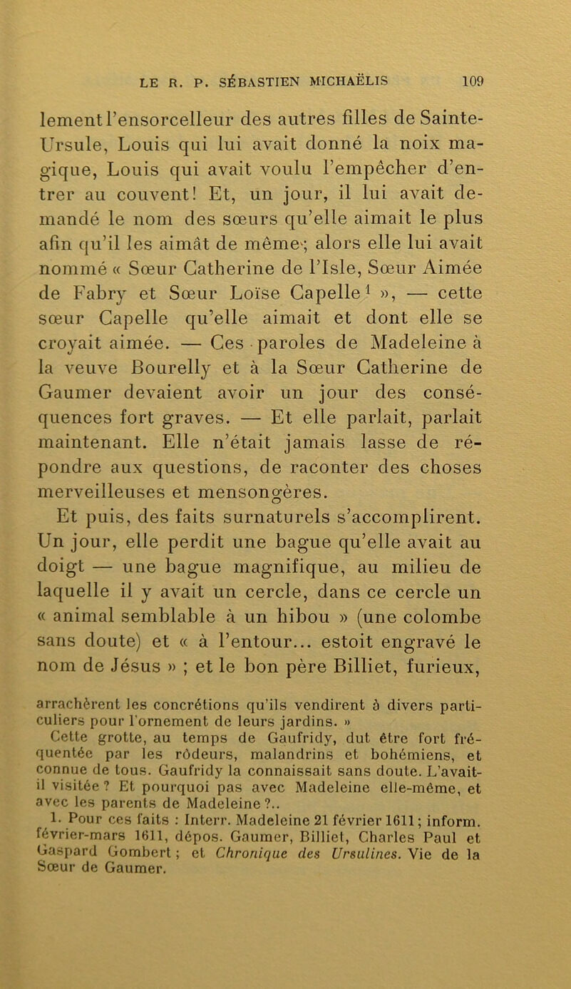 lementrensorcelleur des autres filles de Sainte- Ursule, Louis qui lui avait donné la noix ma- gique, Louis qui avait voulu l’empêcher d’en- trer au couvent! Et, un jour, il lui avait de- mandé le nom des sœurs qu’elle aimait le plus afin qu’il les aimât de mêmes alors elle lui avait nommé « Sœur Catherine de l’Isle, Sœur Aimée de Fabry et Sœur Loïse Gapelle^ », — cette sœur Capelle qu’elle aimait et dont elle se croyait aimée. —Ces paroles de Madeleine à la veuve Bourelly et à la Sœur Catherine de Gaumer devaient avoir un jour des consé- quences fort graves. — Et elle parlait, parlait maintenant. Elle n’était jamais lasse de ré- pondre aux questions, de raconter des choses merveilleuses et mensongères. Et puis, des faits surnaturels s’accomplirent. Un jour, elle perdit une bague qu’elle avait au doigt — une bague magnifique, au milieu de laquelle il y avait un cercle, dans ce cercle un « animal semblable à un hibou » (une colombe sans doute) et « à l’entour... estoit engravé le nom de Jésus » ; et le bon père Billiet, furieux, arrachèrent les concrétions qu’ils vendirent à divers parti- culiers pour l'ornement de leurs jardins. » Cette grotte, au temps de Gaufridy, dut être fort fré- quentée par les rôdeurs, malandrins et bohémiens, et connue de tous. Gaufridy la connaissait sans doute. L’avait- il visitée ? Et pourquoi pas avec Madeleine elle-même, et avec les parents de Madeleine?.. 1. Pour ces faits : Interr. Madeleine 21 février 1611; inform. février-mars 1611, dépos. Gaumer, Billiet, Charles Paul et Gaspard Gomberl ; et Chronique des Ursulines. Vie de la Sœur de Gaumer.