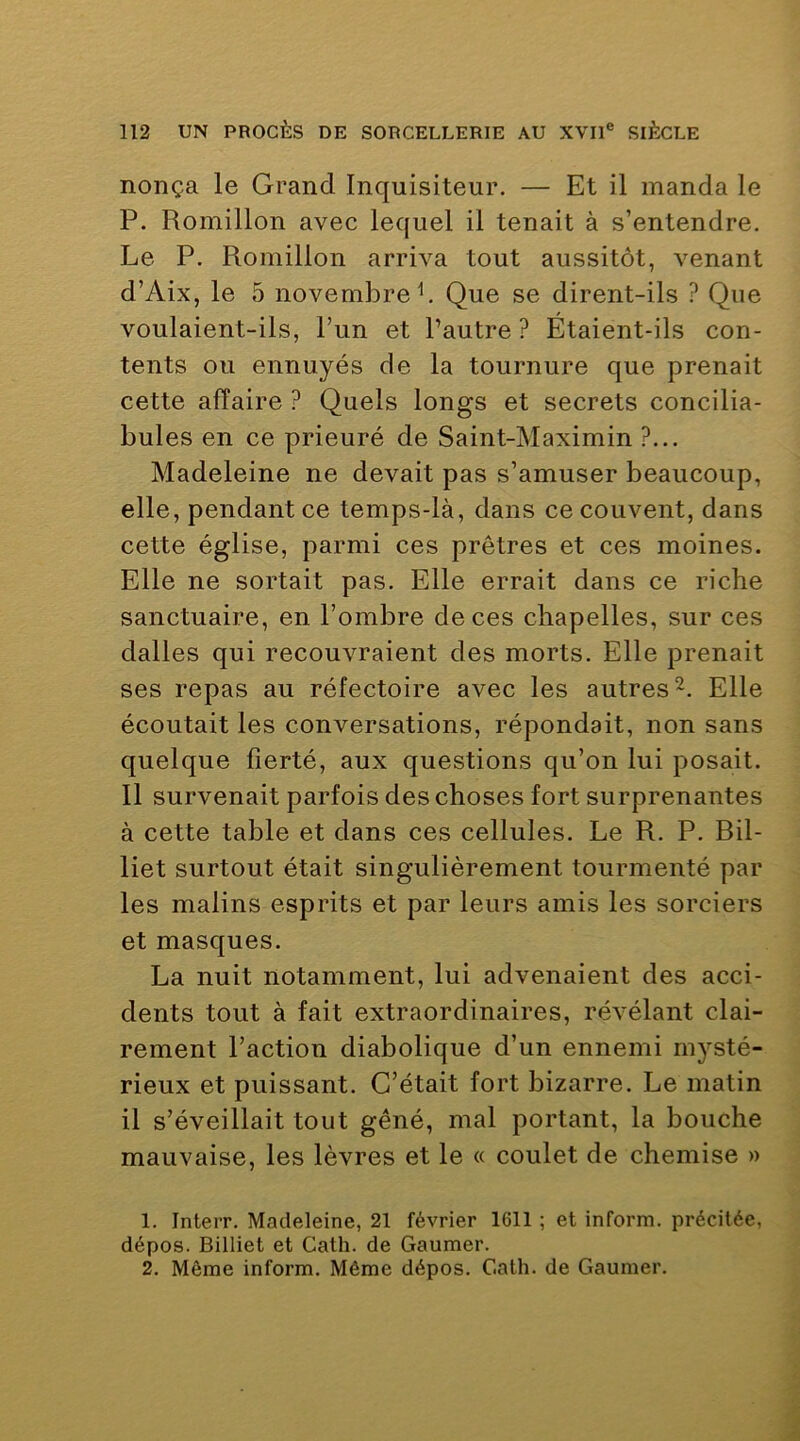nonça le Grand Inquisiteur. — Et il manda le P. Romillon avec lequel il tenait à s’entendre. Le P. Piomillon arriva tout aussitôt, venant d’Aix, le 5 novembre L Que se dirent-ils ? Que voulaient-ils, l’un et l’autre? Étaient-ils con- tents ou ennuyés de la tournure que prenait cette affaire ? Quels longs et secrets concilia- bules en ce prieuré de Saint-Maximin ?... Madeleine ne devait pas s’amuser beaucoup, elle, pendant ce temps-là, dans ce couvent, dans cette église, parmi ces prêtres et ces moines. Elle ne sortait pas. Elle errait dans ce riche sanctuaire, en l’ombre de ces chapelles, sur ces dalles qui recouvraient des morts. Elle prenait ses repas au réfectoire avec les autres Elle écoutait les conversations, répondait, non sans quelque fierté, aux questions qu’on lui posait. Il survenait parfois des choses fort surprenantes à cette table et dans ces cellules. Le R. P. Bil- liet surtout était singulièrement tourmenté par les malins esprits et par leurs amis les sorciers et masques. La nuit notamment, lui advenaient des acci- dents tout à fait extraordinaires, révélant clai- rement l’action diabolique d’un ennemi mysté- rieux et puissant. C’était fort bizarre. Le matin il s’éveillait tout gêné, mal portant, la bouche mauvaise, les lèvres et le « coulet de chemise » 1. InteiT. Madeleine, 21 février 1611 ; et inform. précitée, dépos. Billiet et Cath. de Gauraer.