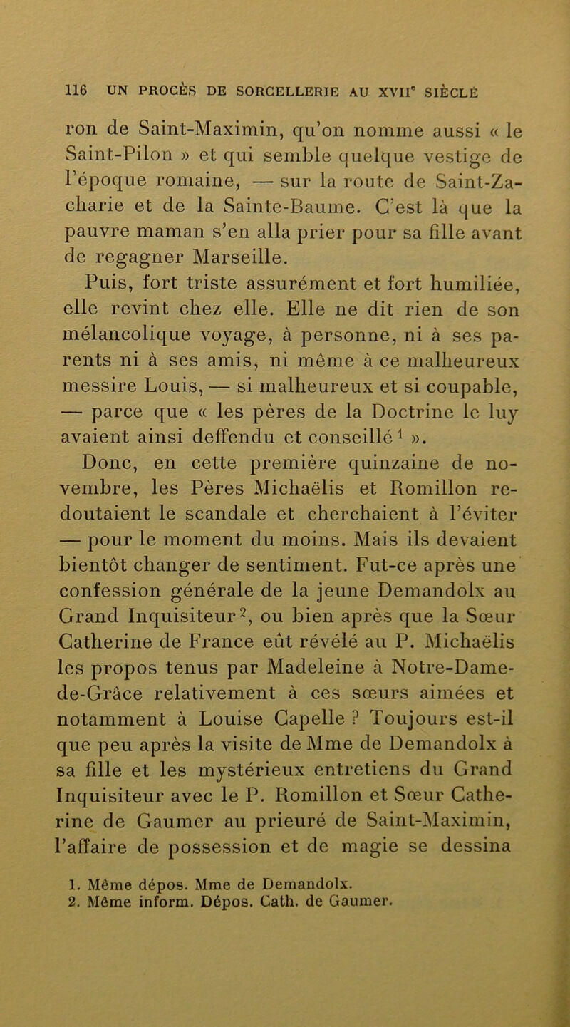 ron de Saint-Maximin, qu’on nomme aussi « le Saint-Pilon » et qui semble quelque vestige de l’époque romaine, — sur la route de Saint-Za- charie et de la Sainte-Baume. C’est là que la pauvre maman s’en alla prier pour sa fille avant de regagner Marseille. Puis, fort triste assurément et fort humiliée, elle revint chez elle. Elle ne dit rien de son mélancolique voyage, à personne, ni à ses pa- rents ni à ses amis, ni même à ce malheureux messire Louis, — si malheureux et si coupable, — parce que « les pères de la Doctrine le luy avaient ainsi delFendu et conseillé^ ». Donc, en cette première quinzaine de no- vembre, les Pères Michaëlis et Romillon re- doutaient le scandale et cherchaient à l’éviter — pour le moment du moins. Mais ils devaient bientôt changer de sentiment. Fut-ce après une confession générale de la jeune Demandolx au Grand Inquisiteur ou bien après que la Sœur Catherine de France eût révélé au P. Michaëlis les propos tenus par Madeleine à Notre-Dame- de-Grâce relativement à ces sœurs aimées et notamment à Louise Gapelle ? Toujours est-il que peu après la visite de Mme de Demandolx à sa fille et les mystérieux entretiens du Grand Inquisiteur avec le P. Romillon et Sœur Cathe- rine de Gaumer au prieuré de Saint-Maximin, l’alTaire de possession et de magie se dessina 1. Même dépos. Mme de Demandolx. 2. Môme inform. Dépos. Cath. de Gaumer.