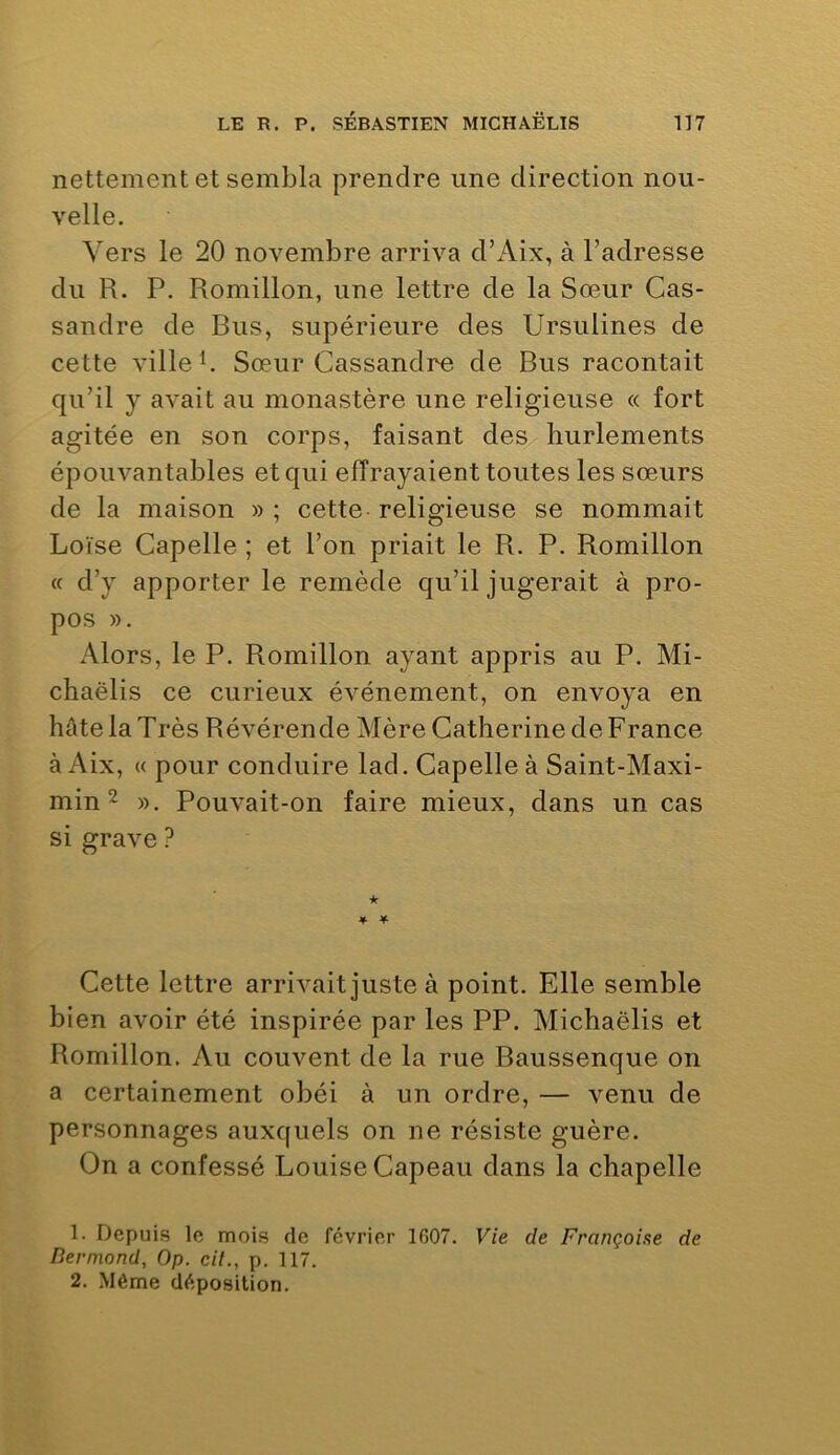 nettement et sembla prendre une direction nou- velle. Vers le 20 novembre arriva d’Aix, à l’adresse du R. P. Romillon, une lettre de la Sœur Cas- sandre de Bus, supérieure des Ursulines de cette ville b Sœur Cassandre de Bus racontait qu’il y avait au monastère une religieuse « fort agitée en son corps, faisant des hurlements épouvantables et qui effrayaient toutes les sœurs de la maison » ; cette religieuse se nommait Loïse Capelle ; et l’on priait le R. P. Romillon « d’y apporter le remède qu’il jugerait à pro- pos ». Alors, le P. Romillon ayant appris au P. Mi- chaëlis ce curieux événement, on envoya en hâte la Très Révérende Mère Catherine de France à Aix, « pour conduire lad. Capelle à Saint-Maxi- min ^ ». Pouvait-on faire mieux, dans un cas si grave ? ¥ Cette lettre arrivait juste à point. Elle semble bien avoir été inspirée par les PP. Michaëlis et Romillon. Au couvent de la rue Baussenque on a certainement obéi à un ordre, — venu de personnages auxquels on ne résiste guère. On a confessé Louise Capeau dans la chapelle 1. Depuis le mois de février 1607. Vie de Françoise de Dermond, Op. cil., p. 117. 2. Même déposition.