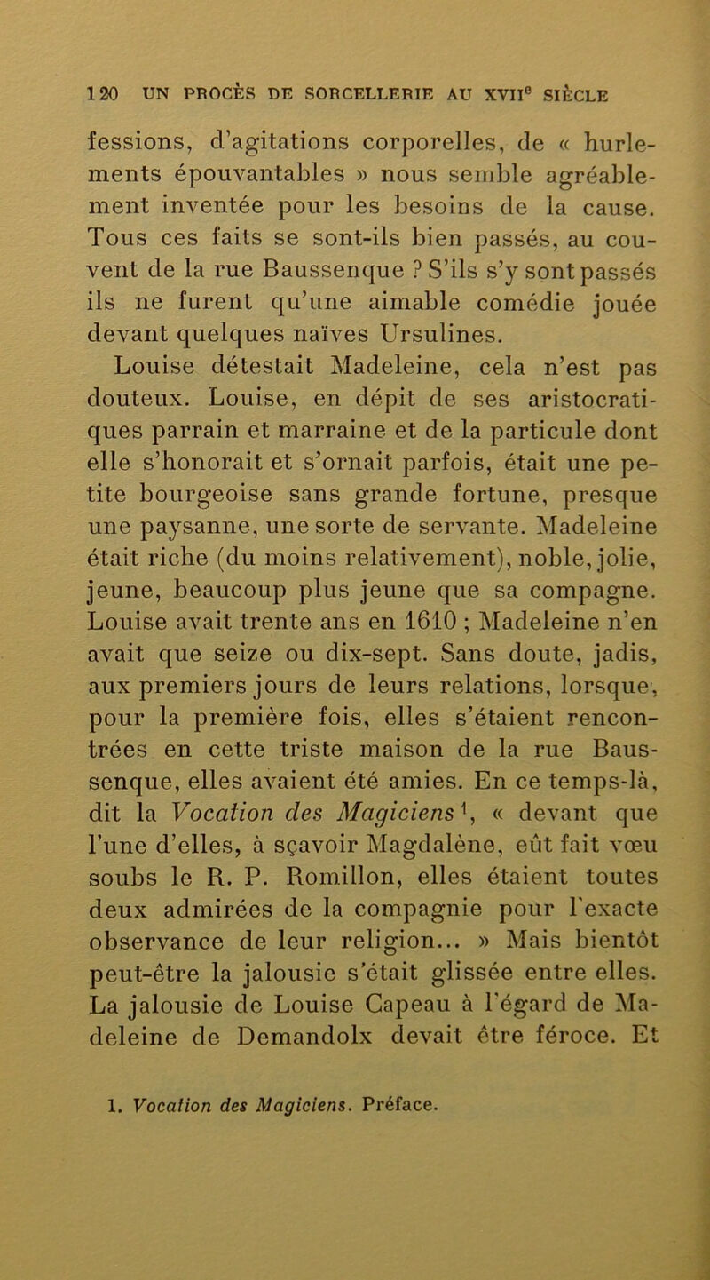fessions, d’agitations corporelles, de « hurle- ments épouvantables » nous semble agréable- ment inventée pour les besoins de la cause. Tous ces faits se sont-ils bien passés, au cou- vent de la rue Baussenque ? S’ils s’y sont passés ils ne furent qu’une aimable comédie jouée devant quelques naïves Ursulines. Louise détestait Madeleine, cela n’est pas douteux. Louise, en dépit de ses aristocrati- ques parrain et marraine et de la particule dont elle s’honorait et s’ornait parfois, était une pe- tite bourgeoise sans grande fortune, presque une paysanne, une sorte de servante. Madeleine était riche (du moins relativement), noble, jolie, jeune, beaucoup plus jeune que sa compagne. Louise avait trente ans en 1610 ; Madeleine n’en avait que seize ou dix-sept. Sans doute, jadis, aux premiers jours de leurs relations, lorsque, pour la première fois, elles s’étaient rencon- trées en cette triste maison de la rue Baus- senque, elles avaient été amies. En ce temps-là, dit la Vocation des Magiciens \ « devant que l’une d’elles, à sçavoir Magdalène, eût fait vœu soubs le R. P. Romillon, elles étaient toutes deux admirées de la compagnie pour l'exacte observance de leur religion... » Mais bientôt peut-être la jalousie s’était glissée entre elles. La jalousie de Louise Gapeau à l'égard de Ma- deleine de Demandolx devait être féroce. Et 1. Vocalion des Magiciens. Préface.