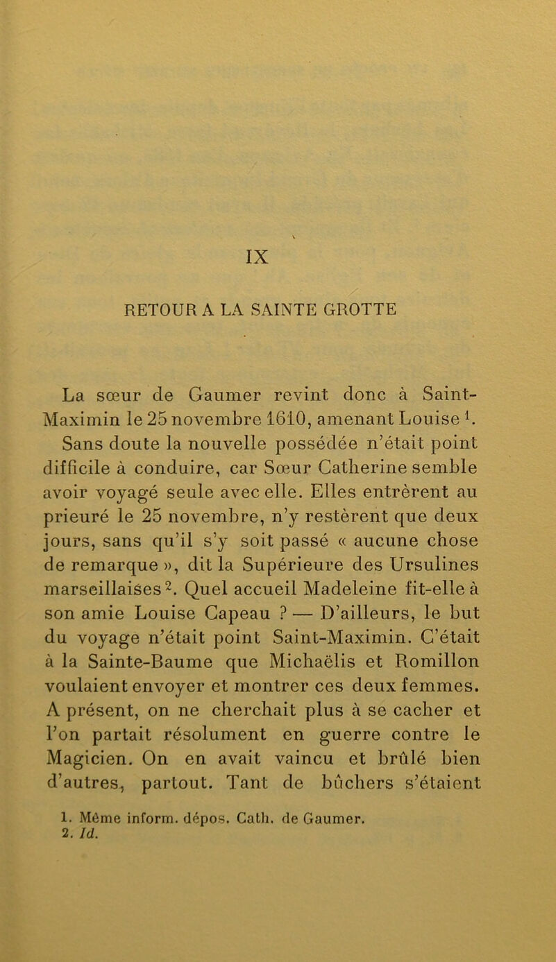 IX /' RETOUR A LA SAINTE GROTTE La sœur de Gaumer revint donc à Saint- Maximin le 25 novembre 1610, amenant Louise L Sans doute la nouvelle possédée n’était point difficile à conduire, car Sœur Catherine semble avoir voyagé seule avec elle. Elles entrèrent au prieuré le 25 novembre, n’y restèrent que deux jours, sans qu’il s’y soit passé « aucune chose de remarque », dit la Supérieure des Ursulines marseillaises 2. Quel accueil Madeleine fit-elle à son amie Louise Gapeau ? — D’ailleurs, le but du voyage n’était point Saint-Maximin. C’était à la Sainte-Baume que Michaëlis et Romillon voulaient envoyer et montrer ces deux femmes. A présent, on ne cherchait plus à se cacher et l’on partait résolument en guerre contre le Magicien. On en avait vaincu et brûlé bien d’autres, partout. Tant de bûchers s’étaient 1. Môme inform. dépos. Cath. de Gaumer. 2. Id.