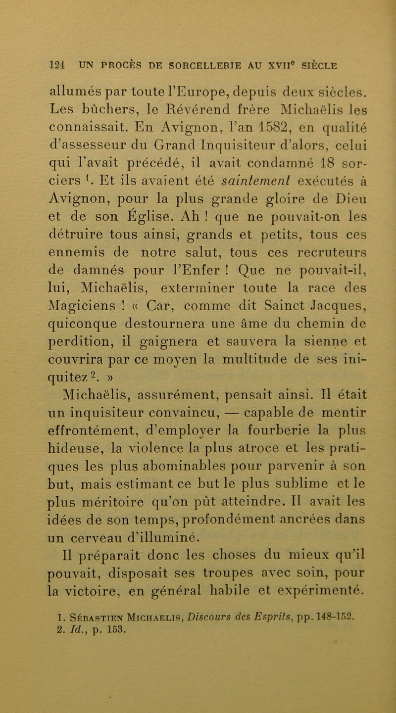 allumés par toute l’Europe, depuis deux siècles. Les bûchers, le Révérend frère Michaëlis les connaissait. En Avignon, l’an 1582, en qualité d’assesseur du Grand Inquisiteur d’alors, celui qui l’avait précédé, il avait condamné 18 sor- ciers h Et ils avaient été saintement exécutés à Avignon, pour la plus grande gloire de Dieu et de son Eglise. Ah ! que ne pouvait-on les détruire tous ainsi, grands et petits, tous ces ennemis de notre salut, tous ces recruteurs de damnés pour l’Enfer ! Que ne pouvait-il, lui, Michaëlis, exterminer toute la race des Magiciens ! « Car, comme dit Sainct Jacques, quiconque destournera une âme du chemin de perdition, il gaignera et sauvera la sienne et couvrira par ce moyen la multitude de ses ini- quité/^. » Michaëlis, assurément, pensait ainsi. Il était un inquisiteur convaincu, — capable de mentir effrontément, d’employer la fourberie la plus hideuse, la violence la plus atroce et les prati- ques les plus abominables pour parvenir à son but, mais estimant ce but le plus sublime et le plus méritoire qu’on pût atteindre. Il avait les idées de son temps, profondément ancrées dans un cerveau d’illuminé. Il préparait donc les choses du mieux qu’il pouvait, disposait ses troupes avec soin, pour la victoire, en général habile et expérimenté. 1. SéDASTiEN Michaëlis, Discours des Esprits, pp. 148-152. 2. Id., p. 163.