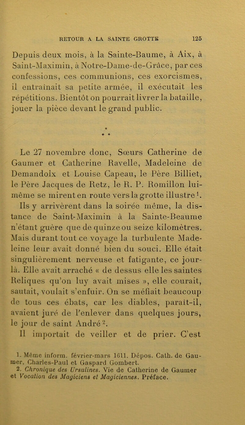 Depuis deux mois, à la Sainte-Baume, à Aix, à Saint-Maximin, à Notre-Dame-de-Grâce, par ces confessions, ces communions, ces exorcismes, il entraînait sa petite armée, il exécutait les répétitions. Bientôt on pourrait livrer la bataille, jouer la pièce devant le grand public. ♦ 4 Le 27 novembre donc. Sœurs Catherine de Gaumer et Catherine Ravelle, Madeleine de Demandoix et Louise Gapeau, le Père Billiet, le Père Jacques de Retz, le R. P. Romillon lui- mème se mirent en route vers la grotte illustre L Ils y arrivèrent dans la soirée même, la dis- tance de Saint-Maximin à la Sainte-Beaume n’étant guère que de quinze ou seize kilomètres. Mais durant tout ce voyage la turbulente Made- leine leur avait donné bien du souci. Elle était singulièrement nerveuse et fatigante, ce jour- là. Elle avait arraché « de dessus elle les saintes Reliques qu’on luy avait mises », elle courait, sautait, voulait s’enfuir. On se méfiait beaucoup de tous ces ébats, car les diables, paraît-il, avaient juré de Penlever dans quelques jours, le jour de saint André 11 importait de veiller et de prier. C’est 1. Mème inform. février-mars 1611. Dépos. Calh.de Gau- raer, Charles-Paul et Gaspard Gombert. 2. Chronique des Ursulines. Vie de Catherine de Gaumer et Vocation des Magiciens et Magiciennes, Préface.