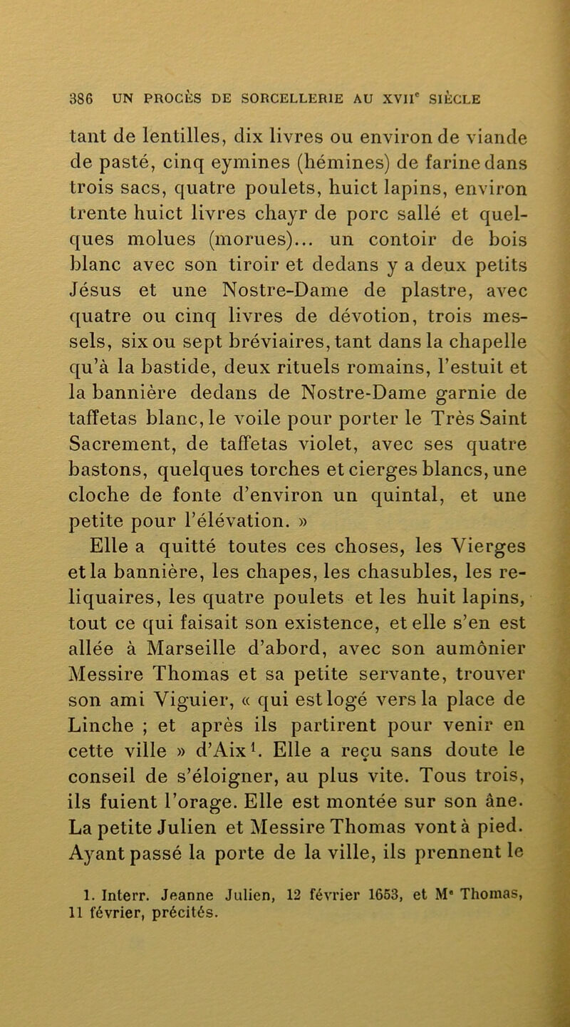 tant de lentilles, dix livres ou environ de viande de pasté, cinq eymines (liémines) de farine dans trois sacs, quatre poulets, huict lapins, environ trente huict livres chayr de porc salle et quel- ques molues (morues)... un contoir de bois blanc avec son tiroir et dedans y a deux petits Jésus et une Nostre-Dame de piastre, avec quatre ou cinq livres de dévotion, trois ines- sels, six ou sept bréviaires, tant dans la chapelle qu’à la bastide, deux rituels romains, l’estuit et la bannière dedans de Nostre-Dame garnie de taffetas blanc, le voile pour porter le Très Saint Sacrement, de taffetas violet, avec ses quatre bastons, quelques torches et cierges blancs, une cloche de fonte d’environ un quintal, et une petite pour l’élévation. » Elle a quitté toutes ces choses, les Vierges et la bannière, les chapes, les chasubles, les re- liquaires, les quatre poulets et les huit lapins, tout ce qui faisait son existence, et elle s’en est allée à Marseille d’abord, avec son aumônier Messire Thomas et sa petite servante, trouver son ami Viguier, « qui est logé vers la place de Linche ; et après ils partirent pour venir en cette ville » d’Aixh Elle a reçu sans doute le conseil de s’éloigner, au plus vite. Tous trois, ils fuient l’orage. Elle est montée sur son âne. La petite Julien et Messire Thomas vont à pied. Ayant passé la porte de la ville, ils prennent le 1. Interr, Jeanne Julien, 12 février 1663, et M’ Thomas, 11 février, précités.