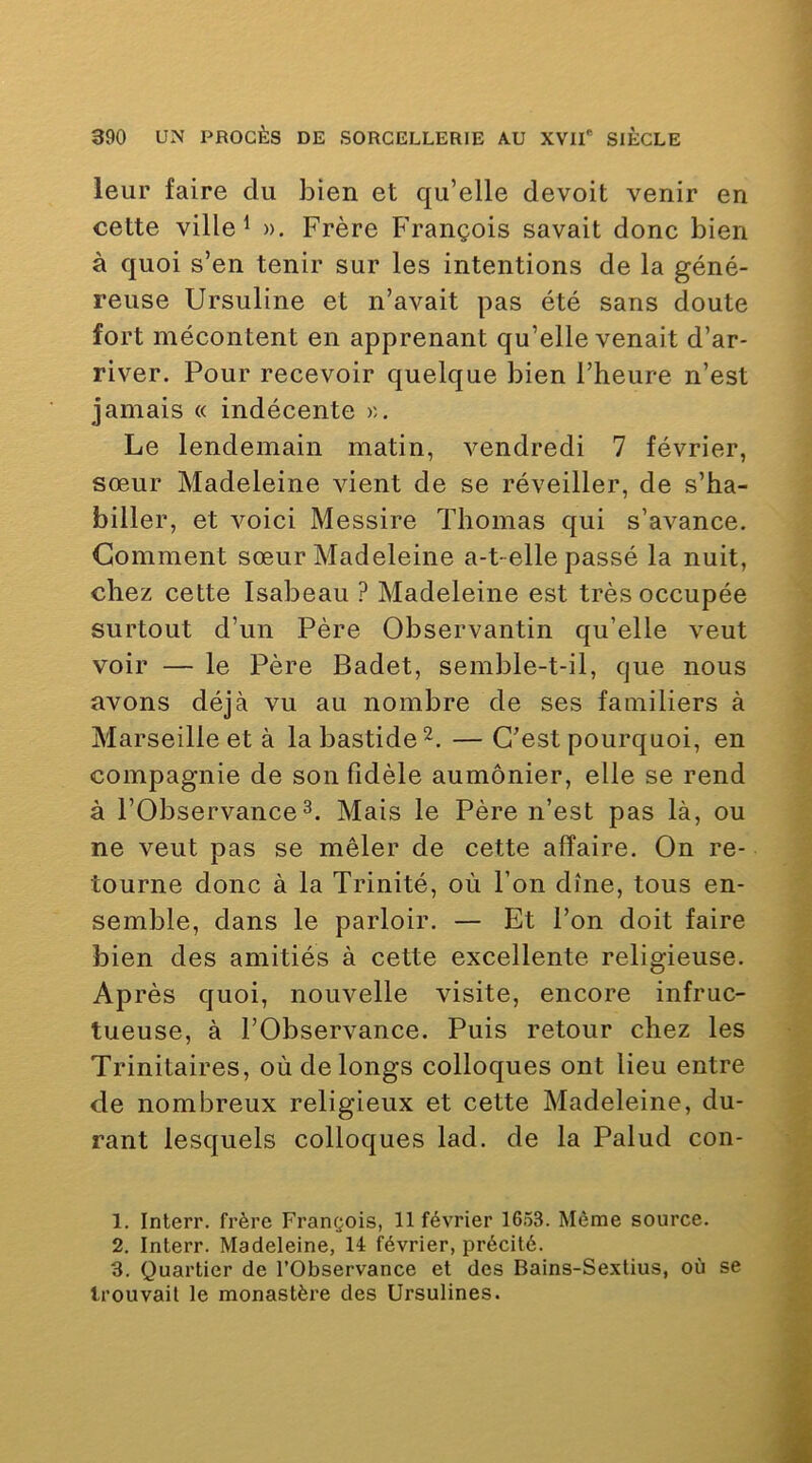 leur faire du bien et qu’elle devoit venir en cette ville 1 ». Frère François savait donc bien à quoi s’en tenir sur les intentions de la géné- reuse Ursuline et n’avait pas été sans doute fort mécontent en apprenant qu’elle venait d’ar- river. Pour recevoir quelque bien l’heure n’est jamais « indécente ». Le lendemain matin, vendredi 7 février, sœur Madeleine vient de se réveiller, de s’ha- biller, et voici Messire Thomas qui s’avance. Comment sœur Madeleine a-t-elle passé la nuit, chez cette Isabeau ? Madeleine est très occupée surtout d’un Père Observantin qu’elle veut voir — le Père Badet, semble-t-il, que nous avons déjà vu au nombre de ses familiers à Marseille et à la bastide^. — C’est pourquoi, en compagnie de son fidèle aumônier, elle se rend à l’Observance Mais le Père n’est pas là, ou ne veut pas se mêler de cette affaire. On re- tourne donc à la Trinité, où l’on dîne, tous en- semble, dans le parloir. — Et l’on doit faire bien des amitiés à cette excellente religieuse. Après quoi, nouvelle visite, encore infruc- tueuse, à l’Observance. Puis retour chez les Trinitaires, où de longs colloques ont lieu entre de nombreux religieux et cette Madeleine, du- rant lesquels colloques lad. de la Palud con- 1. Interr. frère François, 11 février 1653. Même source. 2. Interr. Madeleine, 14 février, précité. 3. Quartier de l’Observance et des Bains-Sextius, où se trouvait le monastère des Ursulines.