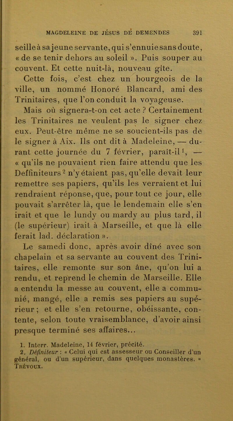 seilleà sa jeune servante, qui s’ennuie sans doute, « de se tenir dehors au soleil ». Puis souper au couvent. Et cette nuit-là, nouveau gîte. Cette fois, c’est chez un bourgeois de la ville, un nommé Honoré Blancard, ami des Trinitaires, que l’on conduit la voyageuse. Mais où signera-t-on cet acte ? Certainement les Trinitaires ne veulent pas le signer chez eux. Peut-être même ne se soucient-ils pas de le signer à Aix. Ils ont dit à Madeleine, — du- rant cette journée du 7 février, paraît-ipi, — « qu’ils ne pouvaient rien faire attendu que les Deffiniteurs^ n’y étaient pas, qu’elle devait leur remettre ses papiers, qu’ils les verraient et lui rendraient réponse, que, pour tout ce jour, elle pouvait s’arrêter là, que le lendemain elle s’en irait et que le lundy ou mardy au plus tard, il (le supérieur) irait à Marseille, et que là elle ferait lad. déclaration». Le samedi donc, après avoir dîné avec son chapelain et sa servante au couvent des Trini- taires, elle remonte sur son âne, qu’on lui a rendu, et reprend le chemin de Marseille. Elle a entendu la messe au couvent, elle a commu- nié, mangé, elle a remis ses papiers au supé- rieur ; et elle s’en retourne, obéissante, con- tente, selon toute vraisemblance, d’avoir ainsi presque terminé ses affaires... 1. Intcrr. Madeleine, 14 février, précité. 2. Déftnileur : « Celui qui est assesseur ou Conseiller d’un général, ou d’un supérieur, dans quelques monastères. *> fnÉvoux.