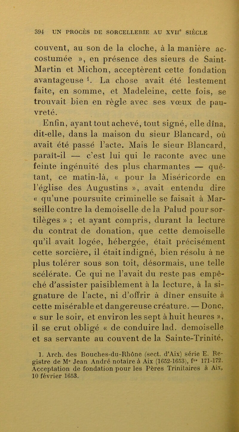 couvent, au son de la cloche, à la manière ac- costuinée », en présence des sieurs de Saint- Martin et Michon, acceptèrent cette fondation avantageuse h La chose avait été lestement faite, en somme, et Madeleine, cette fois, se trouvait bien en règle avec ses vœux de pau- vreté. Enfin, ayant tout achevé, tout signé, elle dîna, dit-elle, dans la maison du sieur Blancard, où avait été passé l’acte. Mais le sieur Blancard, paraît-il — c’est lui qui le raconte avec une feinte ingénuité des plus charmantes — quê- tant, ce matin-là, « pour la Miséricorde en l’église des Augustins », avait entendu dire « qu’une poursuite criminelle se faisait à Mar- seille contre la demoiselle delà Palud pour sor- tilèges » ; et ayant compris, durant la lecture du contrat de donation, que cette demoiselle qu’il avait logée, hébergée, était précisément cette sorcière, il était indigné, bien résolu à ne plus tolérer sous son toit, désormais, une telle scélérate. Ce qui ne l’avait du reste pas empê- ché d’assister paisiblement à la lecture, à la si- gnature de l’acte, ni d’offrir à dîner ensuite à cette misérable et dangereuse créature. — Donc, « sur le soir, et environ les sept à huit heures », il se crut obligé « de conduire lad. demoiselle et sa servante au couvent de la Sainte-Trinité, 1. Arch. des Bouches-du-Rhône (sect. d’Aix) série E. Re- gistre de M' Jean André notaire à Aix (1652-1653), f“‘ 171-172. Acceptation de fondation pour les Pères Trinilaires à Aix, 10 février 1653.