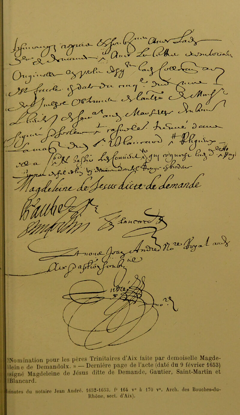 >Non)ination pour les pères Trinilaires d’Aix laite par demoiselle Magde- i leine de Demandolx. » — Dernière page de l’acte (daté du 9 février 1653) ‘Signé Magdeleine de Jésus ditte de Demande, Gautier, Saint-Martin et IBlancard. .'inutes du notaire Jean Aiidrt-. 1652-1053. f» 164 v» à 170 v». Arcli. des Bouches-du- Rliône, secl. d'Aix).