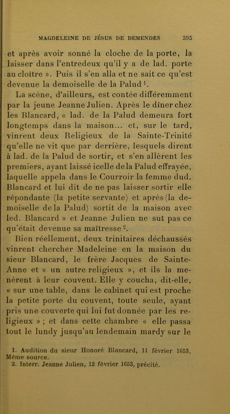 et après avoir sonné la cloche de la porte, la laisser dans Tentredeiix qu’il y a de lad. porte au cloître ». Puis il s’en alla et ne sait ce qu’est devenue la demoiselle de la Paludh La scène, d’ailleurs, est contée différemment par la jeune Jeanne Julien. Après le dîner chez les Blancard, « lad. de la Palud demeura fort longtemps dans la maison... et, sur le tard, vinrent deux Religieux de la Sainte-Trinité qu’elle ne vit que par derrière, lesquels dirent à lad. de la Palud de sortir, et s’en allèrent les premiers, ayant laissé icelle delà Palud effrayée, laquelle appela dans le Courroir la femme dud. Blancard et lui dit de ne pas laisser sortir elle répondante (la petite servante) et après (la de- moiselle delà Palud) sortit de la maison avec led. Blancard » et Jeanne Julien ne sut pas ce qu’était devenue sa maîtresse Bien réellement, deux trinitaires déchaussés vinrent chercher Madeleine en la maison du sieur Blancard, le frère Jacques de Sainte- Anne et « un autre religieux », et ils la me- nèrent à leur couvent. Elle y coucha, dit-elle, « sur une table, dans le cabinet qui est proche la petite porte du couvent, toute seule, ayant pris une couverte qui lui fut donnée par les re- ligieux » ; et dans cette chambre « elle passa tout le lundy jusqu’au lendemain mardy sur le 1. Audition du sieur Honoré Blancard, 11 février 1663. Môme source. ü. Inlerr. Jeanne Julien, 12 février 1653, précité.