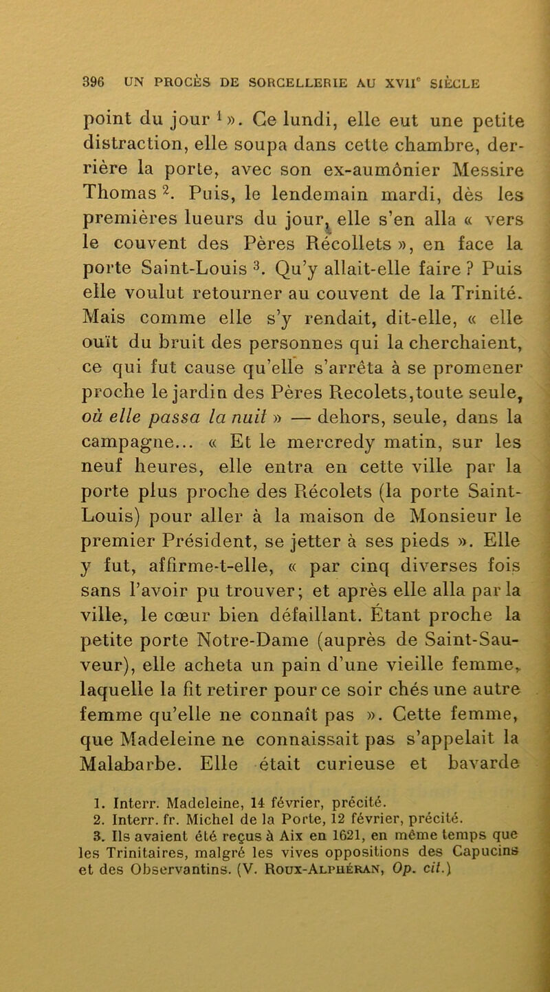 point du jour Ce lundi, elle eut une petite distraction, elle soupa dans cette chambre, der- rière la porte, avec son ex-aumônier Messire Thomas Puis, le lendemain mardi, dès les premières lueurs du jour^ elle s’en alla « vers le couvent des Pères Récollets », en face la porte Saint-Louis 3. Qu’y allait-elle faire? Puis elle voulut retourner au couvent de la Trinité. Mais comme elle s’y rendait, dit-elle, « elle ouït du bruit des personnes qui la cherchaient, ce qui fut cause qu’elle s’arrêta à se promener proche le jardin des Pères Recolets,toute seule, où elle passa la nuil » — dehors, seule, dans la campagne... « Et le mercredy matin, sur les neuf heures, elle entra en cette ville par la porte plus proche des Récolets (la porte Saint- Louis) pour aller à la maison de Monsieur le premier Président, se jetter à ses pieds ». Elle y fut, affirme-t-elle, « par cinq diverses fois sans l’avoir pu trouver; et après elle alla parla ville, le cœur bien défaillant. Étant proche la petite porte Notre-Dame (auprès de Saint-Sau- veur), elle acheta un pain d’une vieille femme, laquelle la fit retirer pour ce soir chés une autre femme qu’elle ne connaît pas ». Cette femme, que Madeleine ne connaissait pas s’appelait la Malabarbe. Elle était curieuse et bavarde 1. Interr. Madeleine, 14 février, précité. 2. Interr. fr. Michel de la Porte, Î2 février, précité. 3. Ils avaient été reçus à Aix en 1621, en même temps que les Trinitaires, malgré les vives oppositions des Capucins et des Observantins. (V. Roux-Alpuéran, Op. cil.\