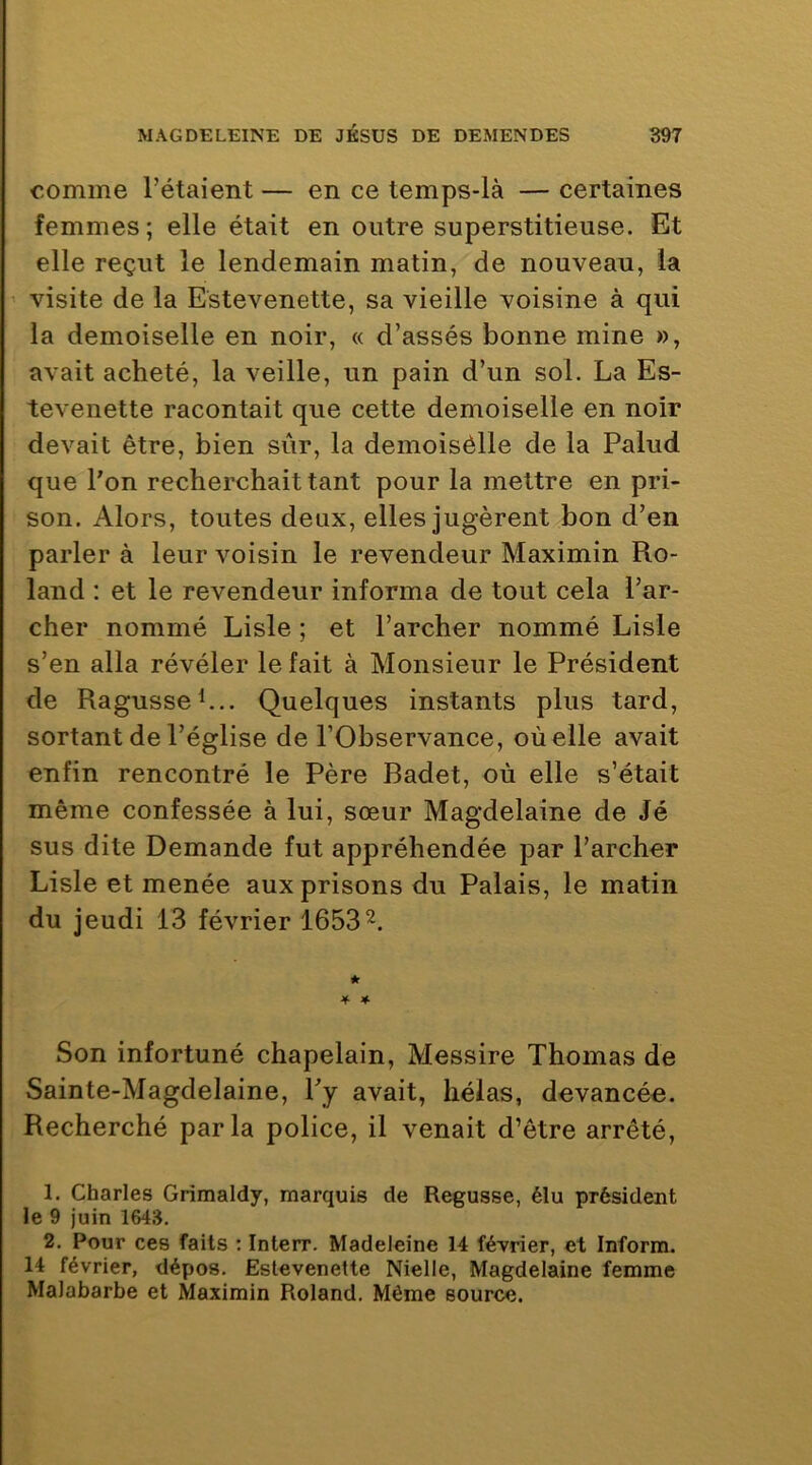 comme l’étaient — en ce temps-là — certaines femmes; elle était en outre superstitieuse. Et elle reçut le lendemain matin, de nouveau, la ' visite de la Estevenette, sa vieille voisine à qui la demoiselle en noir, « d’assés bonne mine », avait acheté, la veille, un pain d’un sol. La Es- tevenette racontait que cette demoiselle en noir devait être, bien sûr, la demoisèlle de la Palud que l'on recherchait tant pour la mettre en pri- son. Alors, toutes deux, elles jugèrent bon d’en parler à leur voisin le revendeur Maximin Ro- land : et le revendeur informa de tout cela l’ar- cher nommé Lisle ; et l’archer nommé Lisle s’en alla révéler le fait à Monsieur le Président de Ragusseh.. Quelques instants plus tard, sortant de l’église de l’Observance, où elle avait enfin rencontré le Père Badet, où elle s’était même confessée à lui, sœur Magdelaine de Jé sus dite Demande fut appréhendée par l’archer Lisle et menée aux prisons du Palais, le matin du jeudi 13 février 1653^. * 4 * Son infortuné chapelain, Messire Thomas de Sainte-Magdelaine, l'y avait, hélas, devancée. Recherché parla police, il venait d’être arrêté, 1. Charles Grimaldy, marquis de Regusse, élu président le 9 juin 1643. 2. Pour ces faits : Interr. Madeleine 14 février, et Inform. 14 février, dépos. Estevenette Nielle, Magdelaine femme Malabarbe et Maximin Roland. Même source.
