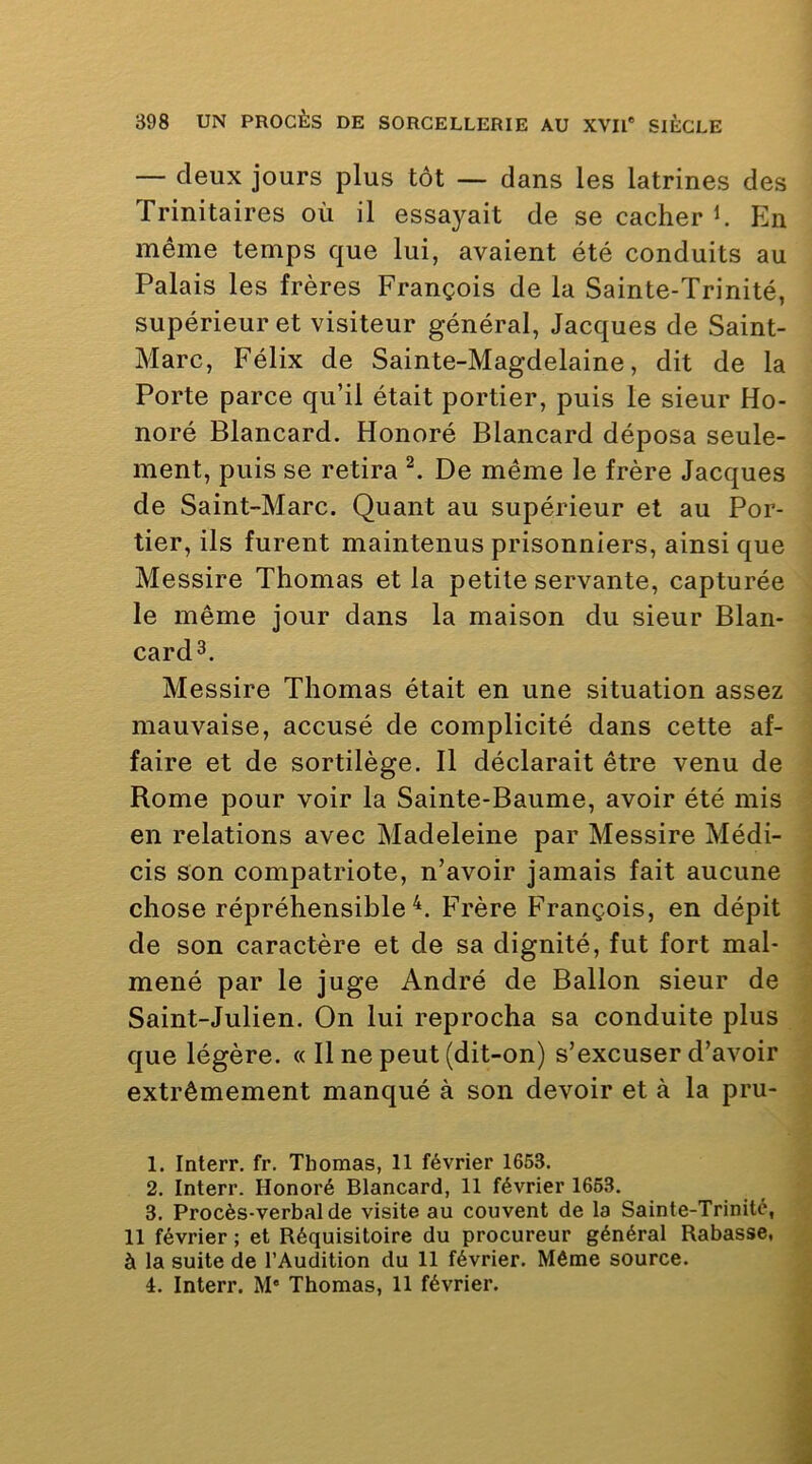 — deux jours plus tôt — dans les latrines des Trinitaires où il essayait de se cacher h Eln même temps que lui, avaient été conduits au Palais les frères François de la Sainte-Trinité, supérieur et visiteur général, Jacques de Saint- Marc, Félix de Sainte-Magdelaine, dit de la Porte parce qu’il était portier, puis le sieur Ho- noré Blancard. Honoré Blancard déposa seule- ment, puis se retira De même le frère Jacques de Saint-Marc. Quant au supérieur et au Por- tier, ils furent maintenus prisonniers, ainsi que Messire Thomas et la petite servante, capturée le même jour dans la maison du sieur Blan- card3. Messire Thomas était en une situation assez mauvaise, accusé de complicité dans cette af- faire et de sortilège. 11 déclarait être venu de Rome pour voir la Sainte-Baume, avoir été mis en relations avec Madeleine par Messire Médi- cis son compatriote, n’avoir jamais fait aucune chose répréhensible^. Frère François, en dépit de son caractère et de sa dignité, fut fort mal- mené par le juge André de Ballon sieur de Saint-Julien. On lui reprocha sa conduite plus que légère. « 11 ne peut (dit-on) s’excuser d’avoir extrêmement manqué à son devoir et à la pru- 1. Interr. fr. Thomas, 11 février 1653. 2. Interr. Honoré Blancard, 11 février 1663. 3. Procès-verbal de visite au couvent de la Sainte-Trinité, 11 février ; et Réquisitoire du procureur général Rabasse, à la suite de l’Audition du 11 février. Même source. 4. Interr. M* Thomas, U février.