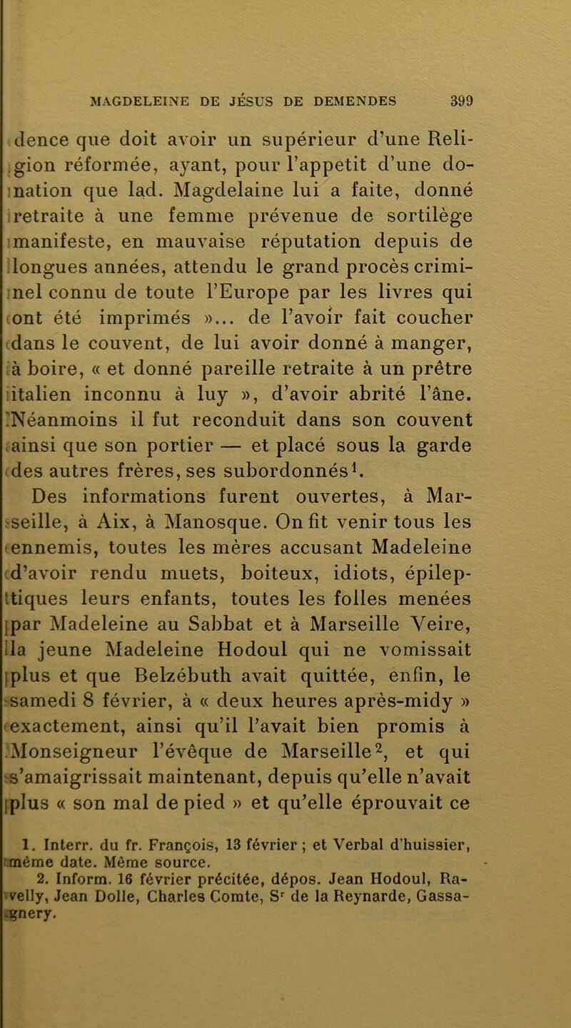 clence que doit avoir un supérieur d’une Reli- gion réformée, ayant, pour l’appetit d’une do- ination que lad. Magdelaine lui a faite, donné retraite à une femme prévenue de sortilège • manifeste, en mauvaise réputation depuis de longues années, attendu le grand procès crimi- nel connu de toute l’Europe par les livres qui ont été imprimés »... de l’avoir fait coucher dans le couvent, de lui avoir donné à manger, à boire, « et donné pareille retraite à un prêtre italien inconnu à luy », d’avoir abrité l’âne. [Néanmoins il fut reconduit dans son couvent ainsi que son portier — et placé sous la garde des autres frères, ses subordonnés h Des informations furent ouvertes, à Mar- ^seille, à Aix, à Manosque. On fit venir tous les • ennemis, toutes les mères accusant Madeleine • d’avoir rendu muets, boiteux, idiots, épilep- Itiques leurs enfants, toutes les folles menées ipar Madeleine au Sabbat et à Marseille Veire, lia jeune Madeleine Hodoul qui ne vomissait [plus et que Bekébuth avait quittée, enfin, le samedi 8 février, à « deux heures après-midy » • exactement, ainsi qu’il l’avait bien promis à Monseigneur l’évêque de Marseille et qui s’amaigrissait maintenant, depuis qu’elle n’avait [plus « son mal de pied » et qu’elle éprouvait ce 1. Interr. du fr. François, 13 février ; et Verbal d’huissier, rmème date. Même source. 2, Inform. 16 février précitée, dépos. Jean Hodoul, Ra- velly, Jean Dolle, Charles Comte, de la Reynarde, Gassa- tgnery.