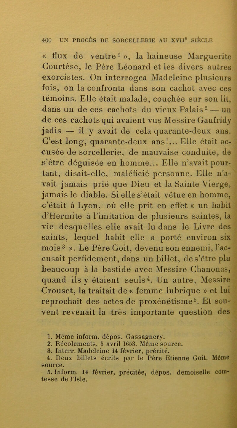 « flux (le ventre^», la haineuse Marguerite Gourtèse, le Père Léonard et les divers autres exorcistes. On interrogea Madeleine plusieurs fois, on la confronta dans son cachot avec ces témoins. Elle était malade, couchée sur son lit, dans un de ces cachots du vieux Palais ^ — un de ces cachots qui avaient vus Messire Gaufridy jadis — il y avait de cela quarante-deux ans. C’est long, quarante-deux ans!... Elle était ac- •cusée de sorcellerie, de mauvaise conduite, de s’être déguisée en homme... Elle n’avait pour- tant, disait-elle, maléficié personne. Elle n’a- vait jamais prié que Dieu et la Sainte Vierge, jamais le diable. Si elle s’était vêtue en homme, -c’était à Lyon, où elle prit en effet (( un habit d’Hermite à l’imitation de plusieurs saintes, la vie desquelles elle avait lu dans le Livre des saints, lequel habit elle a porté environ six mois3 ». Le Père Goit, devenu son ennemi, l’ac- cusait perfidement, dans un billet, de s’être plu beaucoup à la bastide avec Messire Ghanonas, quand ils y étaient seulsUn autre, Messire Grouset, la traitait de « femme lubrique » et lui reprochait des actes de proxénétisme^. Et sou- vent revenait la très importante question des 1. Même inform. dépos. Gassagnery. 2. Récolements, 6 avril 1653. Même source. 3. Interr. Madeleine 14 février, précité. 4. Deux billets écrits par le Père Etienne Goit, Même source. 6. Inform. 14 février, précitée, dépos. demoiselle com- tesse de risle.