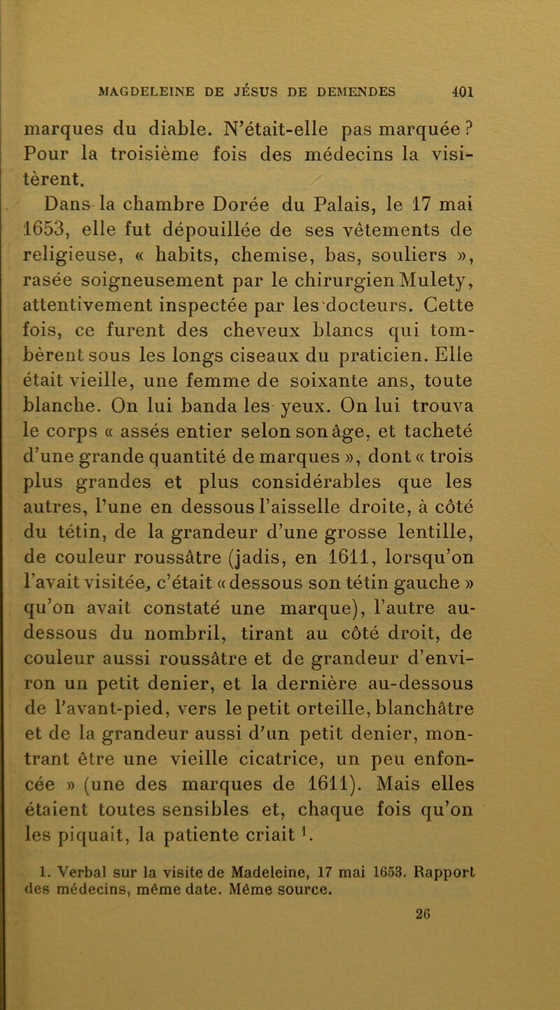 marques du diable. N’était-elle pas marquée ? Pour la troisième fois des médecins la visi- tèrent. Dans la chambre Dorée du Palais, le 17 mai 1653, elle fut dépouillée de ses vêtements de religieuse, « habits, chemise, bas, souliers », rasée soigneusement par le chirurgien Mulety, attentivement inspectée par les‘docteurs. Cette fois, ce furent des cheveux blancs qui tom- bèrent sous les longs ciseaux du praticien. Elle était vieille, une femme de soixante ans, toute blanche. On lui banda les yeux. On lui trouva le corps « assés entier selon son âge, et tacheté d’une grande quantité de marques », dont « trois plus grandes et plus considérables que les autres, l’une en dessous l’aisselle droite, à côté du tétin, de la grandeur d’une grosse lentille, de couleur roussâtre (jadis, en 1611, lorsqu’on l’avait visitée, c’était «dessous son tétin gauche » qu’on avait constaté une marque), l’autre au- dessous du nombril, tirant au côté droit, de couleur aussi roussâtre et de grandeur d’envi- ron un petit denier, et la dernière au-dessous de l’avant-pied, vers le petit orteille, blanchâtre et de la grandeur aussi d’un petit denier, mon- trant être une vieille cicatrice, un peu enfon- cée » (une des marques de 1611). Mais elles étaient toutes sensibles et, chaque fois qu’on les piquait, la patiente criait h 1. Verbal sur la visite de Madeleine, 17 mai 1653. Rapport des médecins, même date. Même source. 26