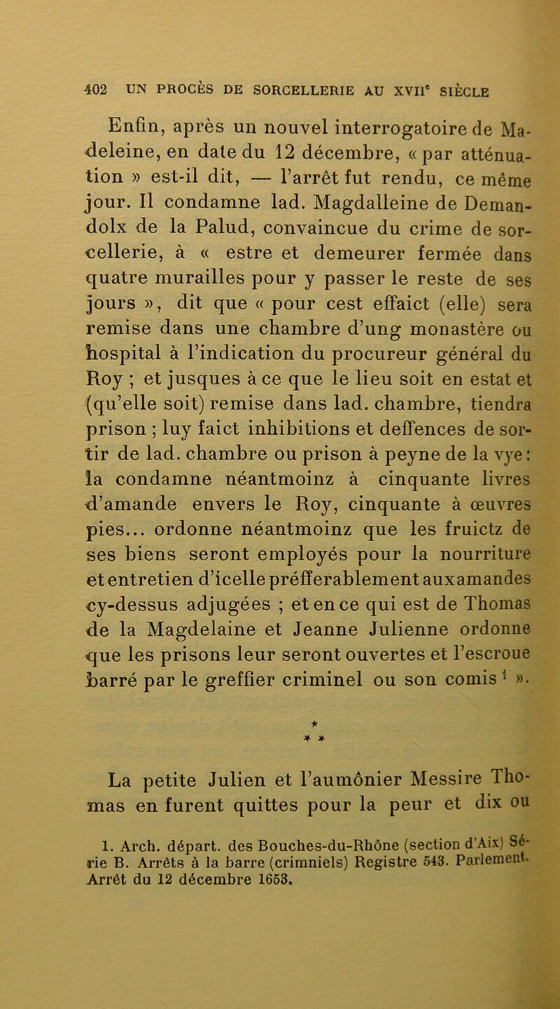 Enfin, après un nouvel interrogatoire de Ma- deleine, en date du 12 décembre, « par atténua- tion » est-il dit, — l’arrêt fut rendu, ce même jour. Il condamne lad. Magdalleine de Deman- dolx de la Palud, convaincue du crime de sor- cellerie, à « estre et demeurer fermée dans quatre murailles pour y passer le reste de ses jours », dit que « pour cest elFaict (elle) sera remise dans une chambre d’ung monastère ou hospital à l’indication du procureur général du Roy ; et jusques à ce que le lieu soit en estât et (qu’elle soit) remise dans lad. chambre, tiendra prison ; luy faict inhibitions et defFences de sor- tir de lad. chambre ou prison à peyne de la vye: la condamne néantmoinz à cinquante livres d’amande envers le Roy, cinquante à œuvres pies... ordonne néantmoinz que les fruictz de ses biens seront employés pour la nourriture et entretien d’icelle préfîerablementauxamandes cy-dessus adjugées ; et en ce qui est de Thomas de la Magdelaine et Jeanne Julienne ordonne que les prisons leur seront ouvertes et l’escroue barré par le greffier criminel ou son comis^ ». it » La petite Julien et l’aumônier Messire Tho- mas en furent quittes pour la peur et dix ou 1. Arch. départ, des Bouches-du-Rhône (section d’Aix) Sé- rie B. Arrêts à la barre (crimniels) Registre 543. Parlement. Arrêt du 12 décembre 1663.