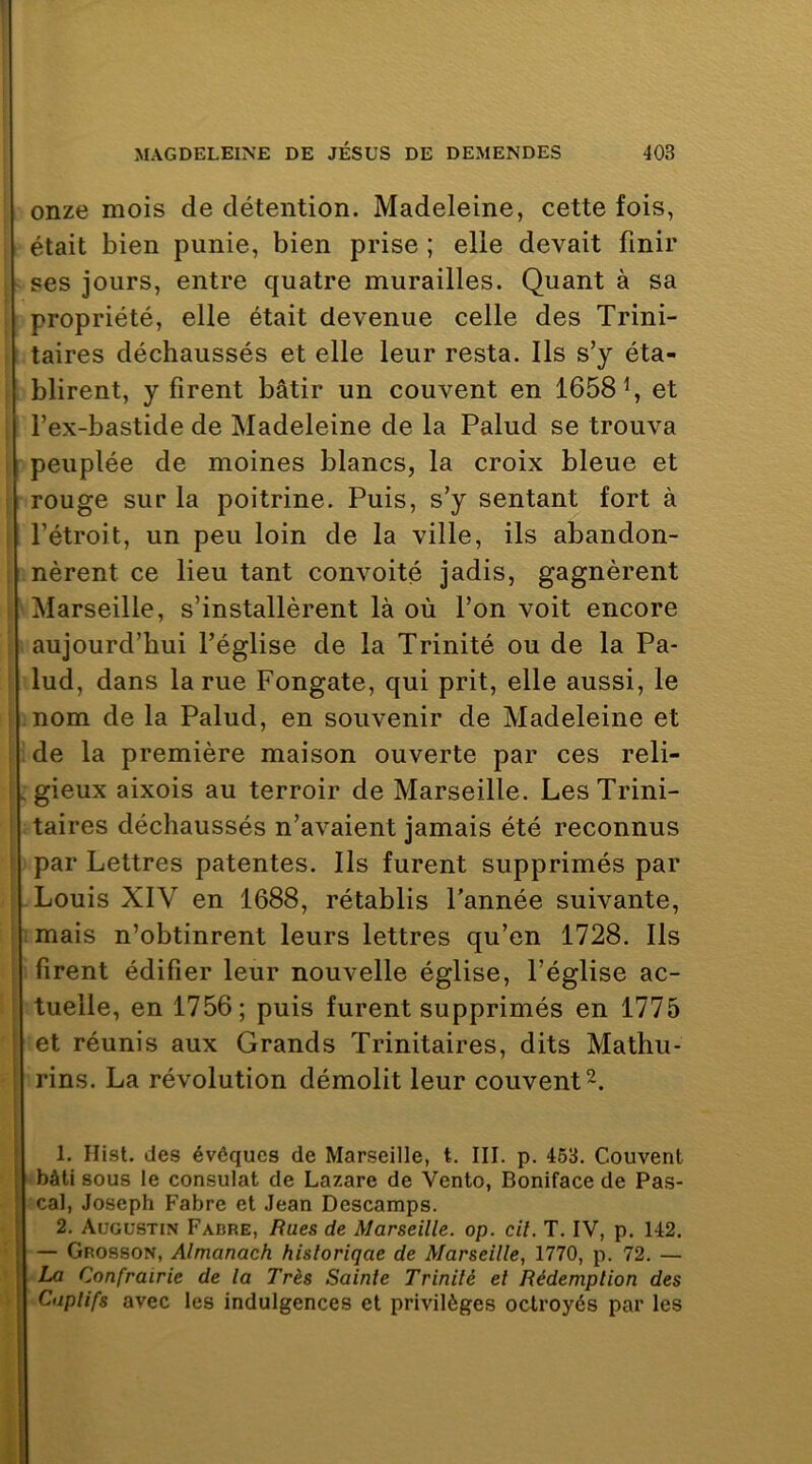 i i i î i i . ï } ' i I i’ s % î onze mois de détention. Madeleine, cette fois, était bien punie, bien prise ; elle devait finir ses jours, entre quatre murailles. Quant à sa propriété, elle était devenue celle des Trini- taires déchaussés et elle leur resta. Ils s’y éta- blirent, y firent bâtir un couvent en 1658^, et l’ex-bastide de Madeleine de la Palud se trouva peuplée de moines blancs, la croix bleue et rouge sur la poitrine. Puis, s’y sentant fort à l’étroit, un peu loin de la ville, ils abandon- nèrent ce lieu tant convoité jadis, gagnèrent Marseille, s’installèrent là où l’on voit encore aujourd’hui l’église de la Trinité ou de la Pa- lud, dans la rue Fongate, qui prit, elle aussi, le nom de la Palud, en souvenir de Madeleine et de la première maison ouverte par ces reli- gieux aixois au terroir de Marseille. Les Trini- taires déchaussés n’avaient jamais été reconnus par Lettres patentes. Ils furent supprimés par Louis XIV en 1688, rétablis l'année suivante, mais n’obtinrent leurs lettres qu’en 1728. Ils firent édifier leur nouvelle église, l’église ac- tuelle, en 1756; puis furent supprimés en 1775 et réunis aux Grands Trinitaires, dits Mathu- rins. La révolution démolit leur couvent 2. 1. Hist. des évéqucs de Marseille, t. III. p. 463. Couvent bâti sous le consulat de Lazare de Vento, Boniface de Pas- cal, Joseph Fabre et Jean Descamps. 2. Augustin Fabre, Eues de Marseille, op. cil. T. IV, p. 142. — Grosson, Almanach hisloriqae de Marseille, 1770, p. 72. — La Confrairie de la Très Sainte Trinité et Rédemption des Cuplifs avec les indulgences et privilèges octroyés par les