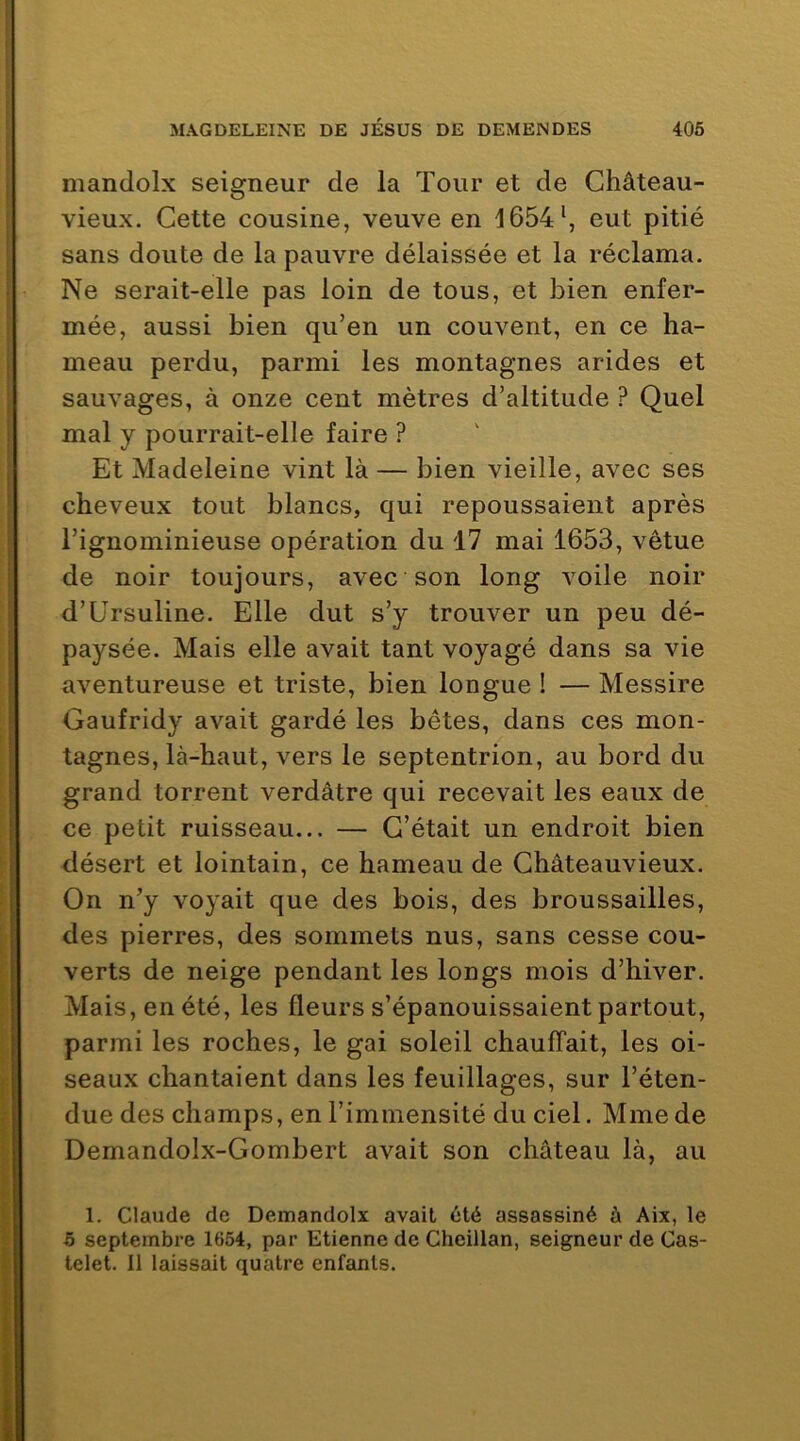mandolx seigneur de la Tour et de Château- vieux. Cette cousine, veuve en 1654‘, eut pitié sans doute de la pauvre délaissée et la réclama. Ne serait-elle pas loin de tous, et bien enfer- mée, aussi bien qu’en un couvent, en ce ha- meau perdu, parmi les montagnes arides et sauvages, à onze cent mètres d’altitude ? Quel mal y pourrait-elle faire ? Et Madeleine vint là — bien vieille, avec ses cheveux tout blancs, qui repoussaient après l’ignominieuse opération du 17 mai 1653, vêtue de noir toujours, avec son long voile noir d’Ursuline. Elle dut s’y trouver un peu dé- paysée. Mais elle avait tant voyagé dans sa vie aventureuse et triste, bien longue ! — Messire Gaufridy avait gardé les bêtes, dans ces mon- tagnes, là-haut, vers le septentrion, au bord du grand torrent verdâtre qui recevait les eaux de ce petit ruisseau... — C’était un endroit bien désert et lointain, ce hameau de Châteauvieux. On n’y voyait que des bois, des broussailles, des pierres, des sommets nus, sans cesse cou- verts de neige pendant les longs mois d’hiver. Mais, en été, les fleurs s’épanouissaient partout, parmi les roches, le gai soleil chauffait, les oi- seaux chantaient dans les feuillages, sur l’éten- due des champs, en l’immensité du ciel. Mme de Demandolx-Gombert avait son château là, au 1. Claude de Demandolx avait été assassiné à Aix, le 5 septembre 1654, par Etienne de Cheillan, seigneur de Cas- telet. Il laissait quatre enfants.