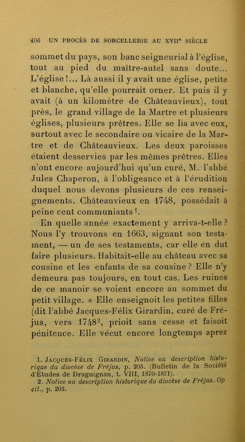 sommet du pays, son banc seigneurial à l’église, tout au pied du maître-autel sans doute... L’église !... Là aussi il y avait une église, petite et blanche, qu’elle pourrait orner. Et puis il y avait (à un kilomètre de Ghâteauvieux), tout près, le grand village de la Martre et plusieurs églises, plusieurs prêtres. Elle se lia avec eux, surtout avec le secondaire ou vicaire de la Mar- tre et de Ghâteauvieux. Les deux paroisses étaient desservies par les mêmes prêtres. Elles n’ont encore aujourd’hui qu’un curé, M. l’abbé Jules Ghaperon, à l’obligeance et à l’érudition duquel nous devons plusieurs de ces rensei- gnements. Ghâteauvieux en 1748, possédait à peine cent communiants L En quelle année exactement y arriva-t-elle ? Nous l’y trouvons en 1663, signant son testa- ment, — un de ses testaments, car elle en dut faire plusieurs. Habitait-elle au château avec sa cousine et les enfants de sa cousine ? Elle n’y demeura pas toujours, en tout cas. Les ruines de ce manoir se voient encore au sommet du petit village. « Elle enseignoit les petites filles (dit l’abbé Jacques-Félix Girardin, curé de Fré- jus, vers 1748^-, prioit sans cesse et faisoit pénitence. Elle vécut encore longtemps aprez 1. Jacques-Félix Girardin, Notice ou description histo- rique du diocèse de Fréjus, p. 205. (Bulletin de la Société d’Etudes de Draguignan, t. VIII, 1870-1871). 2. Notice ou description historique du diocèse de Fréjus. Op cit., p. 205.
