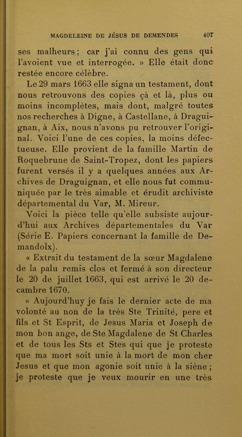 ses malheurs ; car j’ai connu des gens qui l’avoient vue et interrogée. » Elle était donc restée encore célèbre. Le 29 mars 1663 elle signa un testament, dont nous retrouvons des copies çà et là, plus ou moins incomplètes, mais dont, malgré toutes nos recherches à Digne, à Castellane, à Dragui- gnan, à Aix, nous n’avons pu retrouver l’origi- nal. Voici l’une de ces copies, la moins défec- tueuse. Elle provient de la famille Martin de Roquebrune de Saint-Tropez, dont les papiers furent versés il y a quelques années aux Ar- chives de Draguignan, et elle nous fut commu- niquée par le très aimable et érudit archiviste départemental du Var, M. Mireur. Voici la pièce telle qu’elle subsiste aujour- d’hui aux Archives départementales du Var : (Série E. Papiers concernant la famille de De- I mandolx). « Extrait du testament de la sœur Magdalene i de la palu remis clos et fermé à son directeur I le 20 de juillet 1663, qui est arrivé le 20 de- f cambre 1670. I « iVujourd’huy je fais le dernier acte de ma f volonté au non de la très Ste Trinité, pere et fils et St Esprit, de Jésus Maria et Joseph de mon bon ange, de Ste Magdalene de St Cdiarles et de tous les Sts et Stes qui que je proteste que ma mort soit unie à la mort de mon cher Jésus et que mon agonie soit unie à la siène ; je proteste que je veux mourir en une très