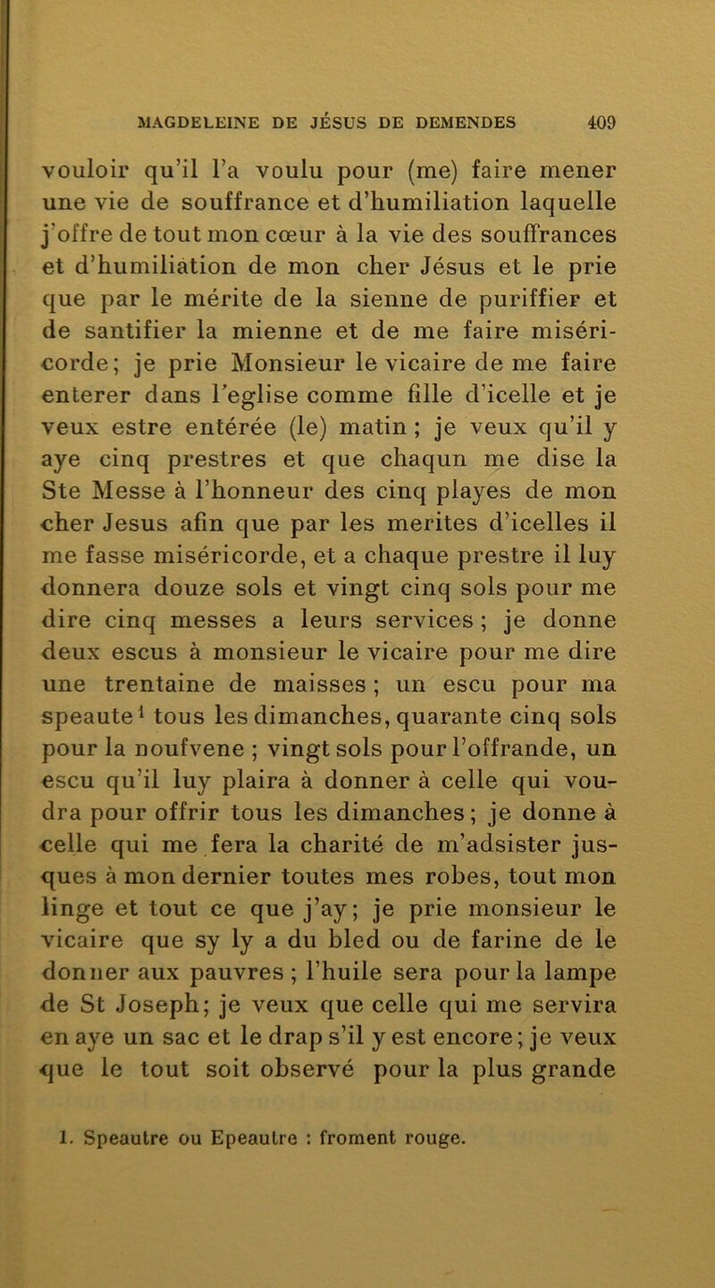 vouloir qu’il l’a voulu pour (me) faire mener une vie de souffrance et d’humiliation laquelle j’offre de tout mon cœur à la vie des souffrances et d’humiliation de mon cher Jésus et le prie que par le mérite de la sienne de puriffier et de santifier la mienne et de me faire miséri- corde; je prie Monsieur le vicaire de me faire enterer dans Teglise comme fille d’icelle et je veux estre entérée (le) matin ; je veux qu’il y aye cinq prestres et que chaqun me dise la Ste Messe à l’honneur des cinq playes de mon cher Jésus afin que par les mérités d’icelles il me fasse miséricorde, et a chaque prestre il luy donnera douze sols et vingt cinq sols pour me dire cinq messes a leurs services ; je donne deux escus à monsieur le vicaire pour me dire une trentaine de maisses ; un escu pour ma speaute^ tous les dimanches, quarante cinq sols pour la noufvene ; vingt sols pour l’offrande, un escu qu’il luy plaira à donner à celle qui vou- dra pour offrir tous les dimanches; je donne à celle qui me fera la charité de m’adsister jus- ques à mon dernier toutes mes robes, tout mon linge et tout ce que j’ay; je prie monsieur le vicaire que sy ly a du bled ou de farine de le donner aux pauvres ; l’huile sera pour la lampe de St Joseph; je veux que celle qui me servira en aye un sac et le drap s’il y est encore ; je veux que le tout soit observé pour la plus grande 1. Speautre ou Epeautre : froment rouge.