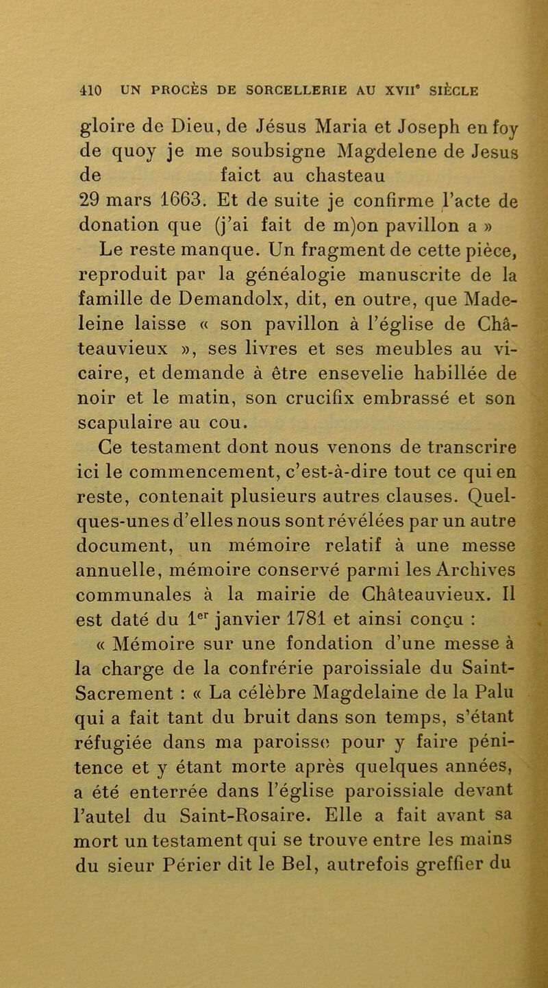 gloire de Dieu, de Jésus Maria et Joseph enfoy de quoy je me soubsigne Magdelene de Jésus de faict au chasteau 29 mars 1663. Et de suite je confirme l’acte de donation que (j’ai fait de m)on pavillon a » Le reste manque. Un fragment de cette pièce, reproduit par la généalogie manuscrite de la famille de Demandolx, dit, en outre, que Made- leine laisse « son pavillon à l’église de Châ- teauvieux », ses livres et ses meubles au vi- caire, et demande à être ensevelie habillée de noir et le matin, son crucifix embrassé et son scapulaire au cou. Ce testament dont nous venons de transcrire ici le commencement, c’est-à-dire tout ce qui en reste, contenait plusieurs autres clauses. Quel- ques-unes d’elles nous sont révélées par un autre document, un mémoire relatif à une messe annuelle, mémoire conservé parmi les Archives communales à la mairie de Ghâteauvieux. 11 est daté du 1®*' janvier 1781 et ainsi conçu : « Mémoire sur une fondation d’une messe à la charge de la confrérie paroissiale du Saint- Sacrement : « La célèbre Magdelaine de la Pain qui a fait tant du bruit dans son temps, s’étant réfugiée dans ma paroisses pour y faire péni- tence et y étant morte après quelques années, a été enterrée dans l’église paroissiale devant l’autel du Saint-Rosaire. Elle a fait avant sa mort un testament qui se trouve entre les mains du sieur Périer dit le Bel, autrefois greffier du