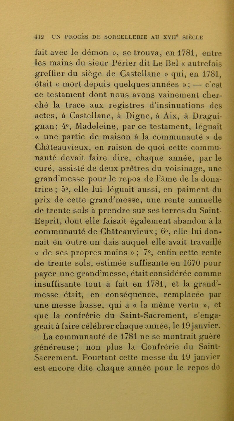 fait avec le démon », se trouva, en 1781, entre les mains du sieur Périer dit Le Bel « autrefois greffier du siège de Gastellane » qui, en 1781, était « mort depuis quelques années »; — c’est ce testament dont nous avons vainement cher- ché la trace aux registres d’insinuations des actes, à Gastellane, à Digne, à Aix, à Dragui- gnan; 4®, Madeleine, parce testament, léguait « une partie de maison à la communauté » de Ghâteauvieux, en raison de quoi cette commu- nauté devait faire dire, chaque année, par le curé, assisté de deux prêtres du voisinage, une grand’messe pour le repos de l’âme de la dona- trice ; 5®, elle lui léguait aussi, en paiment du prix de cette grand’messe, une rente annuelle de trente sols à prendre sur ses terres du Saint- Esprit, dont elle faisait également abandon à la communauté de Ghâteauvieux ; 6®, elle lui don- nait en outre un dais auquel elle avait travaillé « de ses propres mains » ; 7°, enfin cette rente de trente sols, estimée suffisante en 1670 pour payer une grand’messe, était considérée comme insuffisante tout à fait en 1781, et la grand’- messe était, en conséquence, remplacée par une messe basse, qui a « la même vertu », et que la confrérie du Saint-Sacrement, s’enga- geait à faire célébrer chaque année, le 19 janvier. La communauté de 1781 ne se montrait guère généreuse ; non plus la Gonfrérie du Saint- Sacrement. Pourtant cette messe du 19 janvier est encore dite chaque année pour le repos de