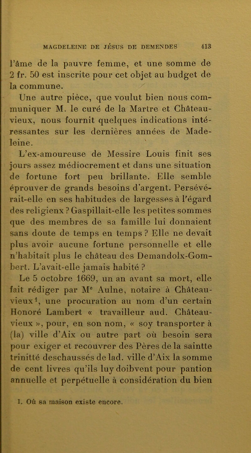 l’âme de la pauvre femme, et une somme de 2 fi*. 50 est inscrite pour cet objet au budget de la commune. Une autre pièce, que voulut bien nous com- muniquer M. le curé de la Martre et Château- vieux, nous fournit quelques indications inté- ressantes sur les dernières années de Made- leine. L’ex-amoureuse de Messire Louis finit ses jours assez médiocrement et dans une situation de fortune fort peu brillante. Elle semble éprouver de grands besoins d’argent. Persévé- rait-elle en ses habitudes de largesses à Pégard des religieux ? Gaspillait-elle les petites sommes que des membres de sa famille lui donnaient sans doute de temps en temps ? Elle ne devait plus avoir aucune fortune personnelle et elle n’habitait plus le château des Demandolx-Gom- bert. L’avait-elle jamais habité ? Le 5 octobre 1669, un an avant sa mort, elle fait rédiger par M® Aulne, notaire à Château- vieux^, une procuration au nom d’un certain Honoré Lambert « travailleur aud. Château- vieux », pour, en son nom, « soy transporter à (la) ville d’Aix ou autre part où besoin sera pour exiger et recouvrer des Pères de la saintte trinitté deschaussés de lad. ville d’Aix la somme de cent livres qu’ils luy doibvent pour pantion annuelle et perpétuelle à considération du bien 1. Où sa maison existe encore.