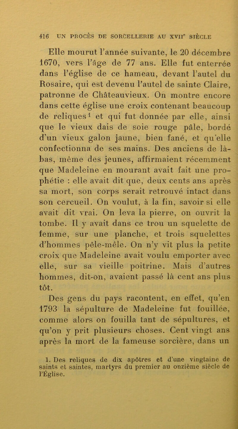 Elle mourut l’année suivante, le 20 décembre 1670, vers l’âge de 77 ans. Elle fut enterrée dans l’église de ce hameau, devant l’autel du Rosaire, qui est devenu l’autel de sainte Glaire, patronne de Ghâteauvieux. On montre encore dans cette église une croix contenant beaucoup de reliques 1 et qui fut donnée par elle, ainsi que le vieux dais de soie rouge pâle, bordé d’un vieux galon jaune, bien fané, et quelle confectionna de ses mains. Des anciens de là- bas, même des jeunes, affirmaient récemment que Madeleine en mourant avait fait une pro- phétie : elle avait dit que, deux cents ans après sa mort, son corps serait retrouvé intact dans son cercueil. On voulut, à la fin, savoir si elle avait dit vrai. On leva la pierre, on ouvrit la tombe. Il y avait dans ce trou un squelette de femme, sur une planche, et trois squelettes d’hommes pêle-mêle. On n’y vit plus la petite croix que Madeleine avait voulu emporter avec elle, sur sa vieille poitrine. Mais d’autres hommes, dit-on, avaient passé là cent ans plus tôt. Des gens du pays racontent, en effet, qu’en 1793 la sépulture de Madeleine fut fouillée, comme alors on fouilla tant de sépultures, et qu’on y prit plusieurs choses. Gent vingt ans après la mort de la fameuse sorcière, dans un 1. Des reliques de dix apôtres et d’une vingtaine de saints et saintes, martyrs du premier au onzième siècle de l’Église.