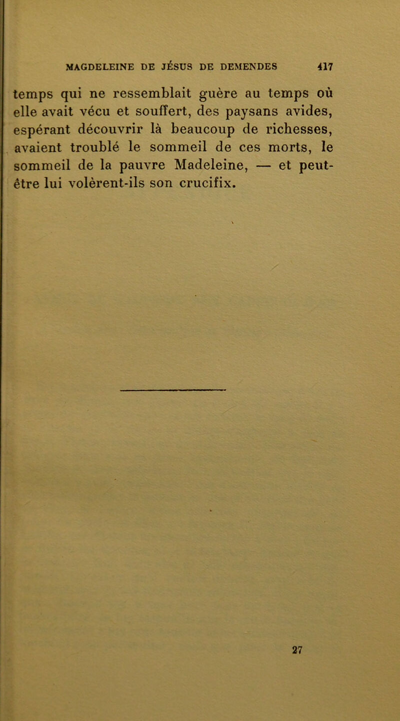 temps qui ne ressemblait guère au temps où elle avait vécu et souffert, des paysans avides, espérant découvrir là beaucoup de richesses, avaient troublé le sommeil de ces morts, le sommeil de la pauvre Madeleine, — et peut- être lui volèrent-ils son crucifix. 27