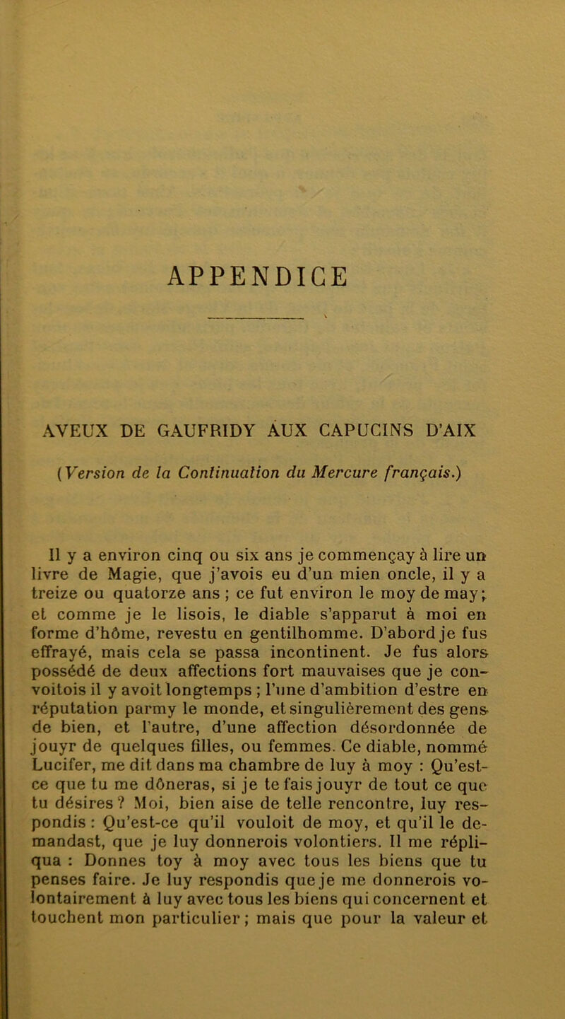 APPENDICE AVEUX DE GAUFRIDY AUX CAPUCINS D’AIX ( Version de la Conliniialion du Mercure français.) Il y a environ cinq ou six ans je commençay à lire un livre de Magie, que j’avois eu d’un mien oncle, il y a treize ou quatorze ans ; ce fut environ le moy de may ; et comme je le lisois, le diable s’apparut à moi en forme d’hôme, revestu en gentilhomme. D’abord je fus effrayé, mais cela se passa incontinent. Je fus alors possédé de deux affections fort mauvaises que je con- voitois il y avoit longtemps ; l’une d’ambition d’estre en réputation parmy le monde, et singulièrement des gens de bien, et l’autre, d’une affection désordonnée de jouyr de quelques filles, ou femmes. Ce diable, nommé Lucifer, me dit dans ma chambre de luy à moy : Qu’est- ce que tu me dôneras, si je te fais jouyr de tout ce que tu désires? Moi, bien aise de telle rencontre, luy res- pondis : Qu’est-ce qu’il vouloit de moy, et qu’il le de- mandast, que je luy donnerais volontiers. 11 me répli- qua : Donnes toy à moy avec tous les biens que tu penses faire. Je luy respondis que je me donnerois vo- lontairement à luy avec tous les biens qui concernent et touchent mon particulier ; mais que pour la valeur et