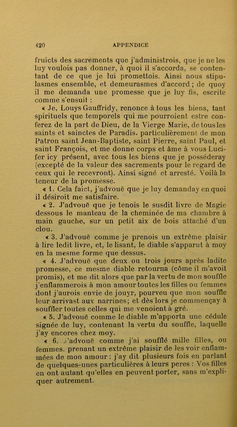 fruicts des sacrements que j’administrois, que je ne les luy voulois pas donner, à quoi il s’accorda, se conten- tant de ce que je lui promettois. Ainsi nous stipu- lasmes ensemble, et demeurasmes d’accord ; de quoy il me demanda une promesse que je luy fis, escrite comme s’ensuit : « Je, Louys Gauffridy, renonce à tous les biens, tant spirituels que temporels qui me pourroient estre con- terez de la part de Dieu, de la Vierge Marie, de tous les saints et sainctes de Paradis, particulièrement de mon Patron saint Jean-Baptiste, saint Pierre, saint Paul, et saint François, et me donne corps et âme à vous Luci- fer icy présent, avec tous les biens que je posséderay (excepté de la valeur des sacrements pour le regard de ceux qui le recevront). Ainsi signé et arresté. Voilà la teneur de la promesse. « 1. Cela faict, j’advouë que je luy demanday en quoi il désiroit me satisfaire. € 2. J’advouè que je tenois le susdit livre de Magie dessous le manteau de la cheminée de ma chambre à main gauche, sur un petit aix de bois attaché d’un clou. « 3. J’advouë comme je prenois un extrême plaisir à lire ledit livre, et, le lisant, le diable s’apparut à moy en la mesme forme que dessus. « 4. J’advouë que deux ou trois jours après ladite promesse, ce mesme diable retourna (côme il m’avoit promis), et me dit alors que par la vertu de mon souffle j’enflammerois à mon amour toutes les filles ou femmes dont j’aurois envie de jouyr, pourveu que mon souffle leur arrivast aux narrines; et dès lors je commençay à souffler toutes celles qui me venoient à gré. € 5. J’advouë comme le diable m’apporta une cédule signée de luy, contenant la vertu du souffle, laquelle j’ay encores chez moy. « 6. .l’advouë comme j'ai soufflé mille filles, ou femmes, prenant un extrême plaisir de les voir enflam- mées de mon amour : j’ay dit plusieurs fois en parlant de quelques-unes particulières à leurs peres : Vos filles en ont autant qu’elles en peuvent porter, sans m’expli- quer autrement.