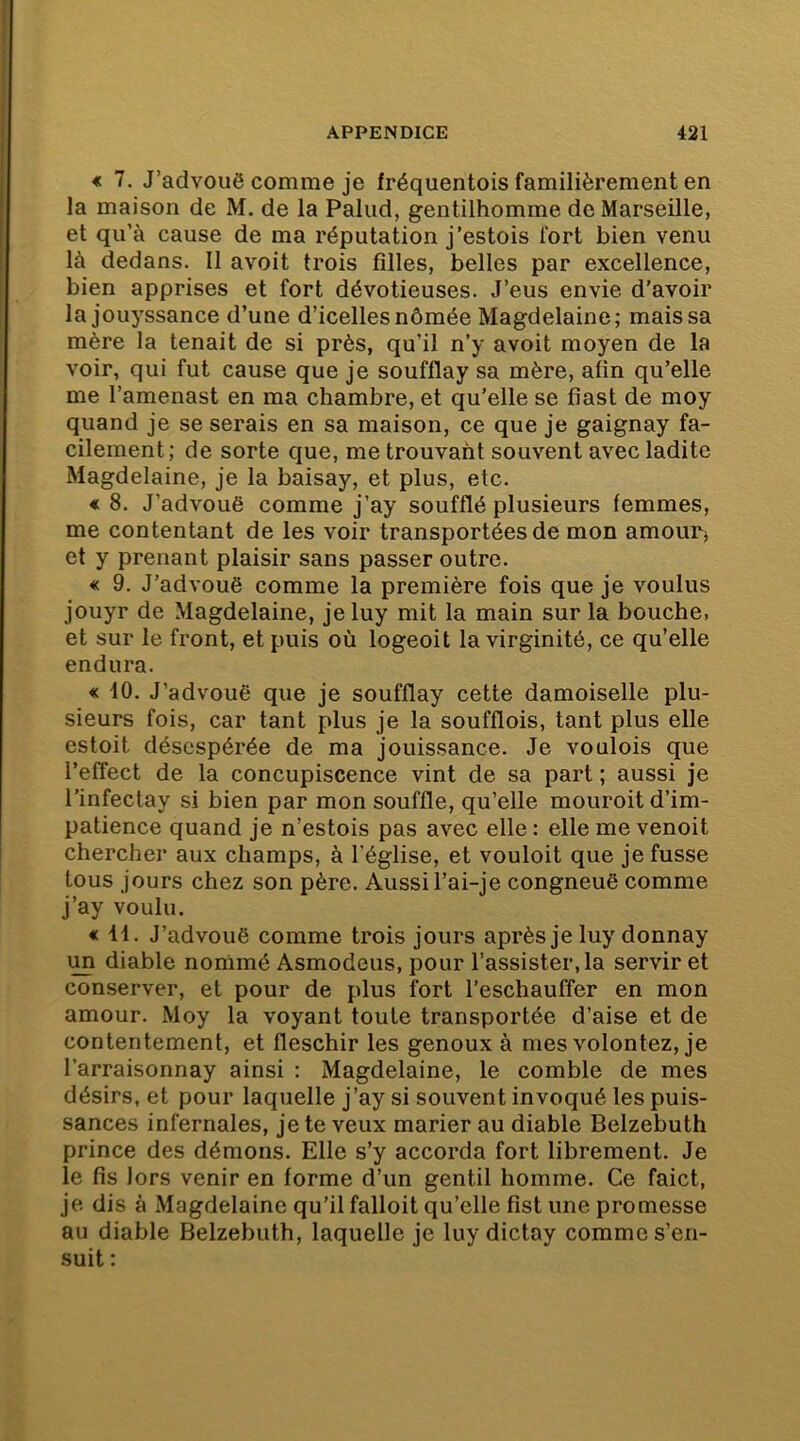 € 7. J’advouô comme je fréquentois familièrement en la maison de M. de la Palud, gentilhomme de Marseille, et qu’à cause de ma réputation j’estois fort bien venu là dedans. Il avoit trois filles, belles par excellence, bien apprises et fort dévotieuses. J’eus envie d'avoir la jouyssance d’une d’icelles nômée Magdelaine; mais sa mère la tenait de si près, qu’il n’y avoit moyen de la voir, qui fut cause que je soufflay sa mère, afin qu’elle me l’amenast en ma chambre, et qu’elle se fiast de moy quand je se serais en sa maison, ce que je gaignay fa- cilement; de sorte que, me trouvant souvent avec ladite Magdelaine, je la baisay, et plus, etc. « 8. J’advouë comme j’ay soufflé plusieurs femmes, me contentant de les voir transportées de mon amouPj et y prenant plaisir sans passer outre. « 9. J’advouë comme la première fois que je voulus jouyr de Magdelaine, jeluy mit la main sur la bouche, et sur le front, et puis où logeoit la virginité, ce qu’elle endura. « 10. J’advouë que je soufflay cette damoiselle plu- sieurs fois, car tant plus je la soufflois, tant plus elle estoit désespérée de ma jouissance. Je voulois que l’efîect de la concupiscence vint de sa part ; aussi je l’infectay si bien par mon souffle, qu’elle mouroit d’im- patience quand je n’estois pas avec elle : elle me venoit chercher aux champs, à l’église, et vouloit que je fusse tous jours chez son père. Aussi l’ai-je congneuë comme j’ay voulu. « il. J’advouë comme trois jours après je luy donnay im diable nonimé Asmodeus, pour l’assister, la servir et conserver, et pour de plus fort l’eschauffer en mon amour. Moy la voyant toute transportée d’aise et de contentement, et fleschir les genoux à mes volontez, je l’arraisonnay ainsi : Magdelaine, le comble de mes désirs, et pour laquelle j’ay si souvent invoqué les puis- sances infernales, je te veux marier au diable Belzebuth prince des démons. Elle s’y accorda fort librement. Je le fis lors venir en forme d’un gentil homme. Ce faict, je dis à Magdelaine qu’il falloit qu’elle fist une promesse au diable Belzebuth, laquelle je luy dictay comme s’en- suit ;