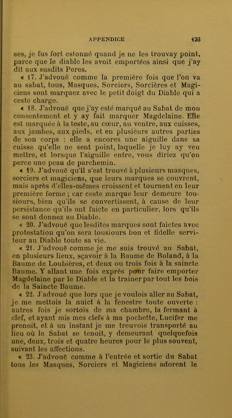 ses, je fus fort estonné quand je ne les trouvay point, parce que le diable les avoit emportées ainsi que j’ay dit aux susdits Peres. « 17. J’advouë comme la première fois que Ton va au sabat, tous, Masques, Sorciers, Sorcières et Magi- ciens sont marquez avec le petit doigt du Diable qui a ceste charge. < 18. J’advouë que j’ay esté marqué au Sabat de mon consentement et y ay fait marquer Magdelaine. Elle est marquée à la teste, au cœur, au ventre, aux cuisses, aux jambes, aux pieds, et en plusieurs autres parties de son corps : elle a encores une aiguille dans sa cuisse qu’elle ne sent point, laquelle je luy ay veu mettre, et lorsque l’aiguille entre, vous diriez qu’on perce une peau de parchemin. * 49. J’advouë qu’il s’est trouvé à plusieurs masques, sorciers et magiciens, que leurs marques se couvrent, mais après d’elles-mômes croissent et tournent en leur première forme ; car ceste marque leur demeure tou- siours, bien qu’ils se convertissent, à cause de leur persistance qu’ils ont faicte en particulier, lors qu’ils se sont donnez au Diable. « 20. J’advouë que lesdites marques sont faictes avec protestation qu’on sera tousiours bon et fidelle servi- teur au Diable toute sa vie. « 21. J’advouë comme je me suis trouvé au Sabat, en plusieurs lieux, sçavoir à la Baume de Roland, à la Baume de Loubières, et deux ou trois fois à la saincte Baume. Y allant une fois exprès pour faire emporter Magdelaine par le Diable et la traîner par tout les bois de la Saincte Baume. « 22. J’advouë que lors que je voulois aller au Sabat, je me mettois la nuict à la fenestre toute ouverte : autres fois je sortois de ma chambre, la fermant à clef, et ayant mis mes clefs à ma pochette, Lucifer me prenoit, et à un instant je me treuvois transporté au lieu où le Sabat se tenoit, y demeurant quelquefois une, deux, trois et quatre heures pour le plus souvent, suivant les affections. « 23. J’advouC comme à l’entrée et sortie dn Sabat tous les Masques, Sorciers et Magiciens adorent le