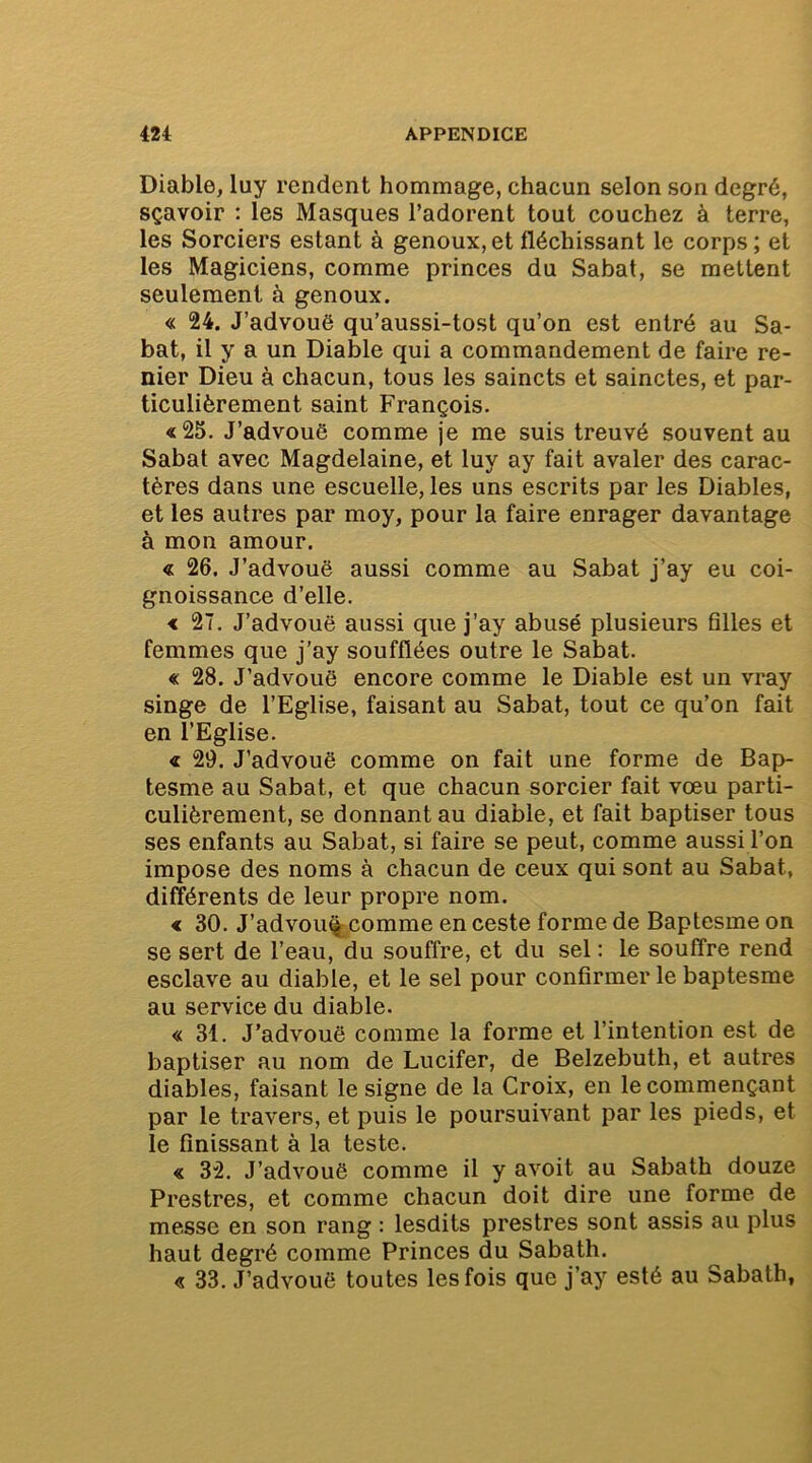 Diable, luy rendent hommage, chacun selon son degré, sçavoir : les Masques l’adorent tout couchez à terre, les Sorciers estant à genoux, et fléchissant le corps ; et les Magiciens, comme princes du Sabat, se mettent seulement à genoux. « 24. J’advouë qu’aussi-tost qu’on est entré au Sa- bat, il y a un Diable qui a commandement de faire re- nier Dieu à chacun, tous les saincts et sainctes, et par- ticulièrement saint François. «25. J’advouë comme je me suis treuvé souvent au Sabat avec Magdelaine, et luy ay fait avaler des carac- tères dans une escuelle, les uns escrits par les Diables, et les autres par moy, pour la faire enrager davantage à mon amour. « 26. J’advouë aussi comme au Sabat j’ay eu coi- gnoissance d’elle. < 27. J’advouë aussi que j’ay abusé plusieurs filles et femmes que j’ay soufflées outre le Sabat. « 28. J’advouë encore comme le Diable est un vray singe de l’Eglise, faisant au Sabat, tout ce qu’on fait en l’Eglise. « 29. J’advouë comme on fait une forme de Bap- tesme au Sabat, et que chacun sorcier fait vœu parti- culièrement, se donnant au diable, et fait baptiser tous ses enfants au Sabat, si faire se peut, comme aussi l’on impose des noms à chacun de ceux qui sont au Sabat, différents de leur propre nom. « 30. J’advou^comme en ceste forme de Baptesme on se sert de l’eau, du souffre, et du sel : le souffre rend esclave au diable, et le sel pour confirmer le baptesme au service du diable. « 31. J’advouë comme la forme et l’intention est de baptiser au nom de Lucifer, de Belzebuth, et autres diables, faisant le signe de la Croix, en le commençant par le travers, et puis le poursuivant par les pieds, et le finissant à la teste. « 32. J’advouë comme il y avoit au Sabath douze Prestres, et comme chacun doit dire une forme de messe en son rang : lesdits prestres sont assis au plus haut degré comme Princes du Sabath. « 33. J’advouë toutes les fois que j’ay esté au Sabath,