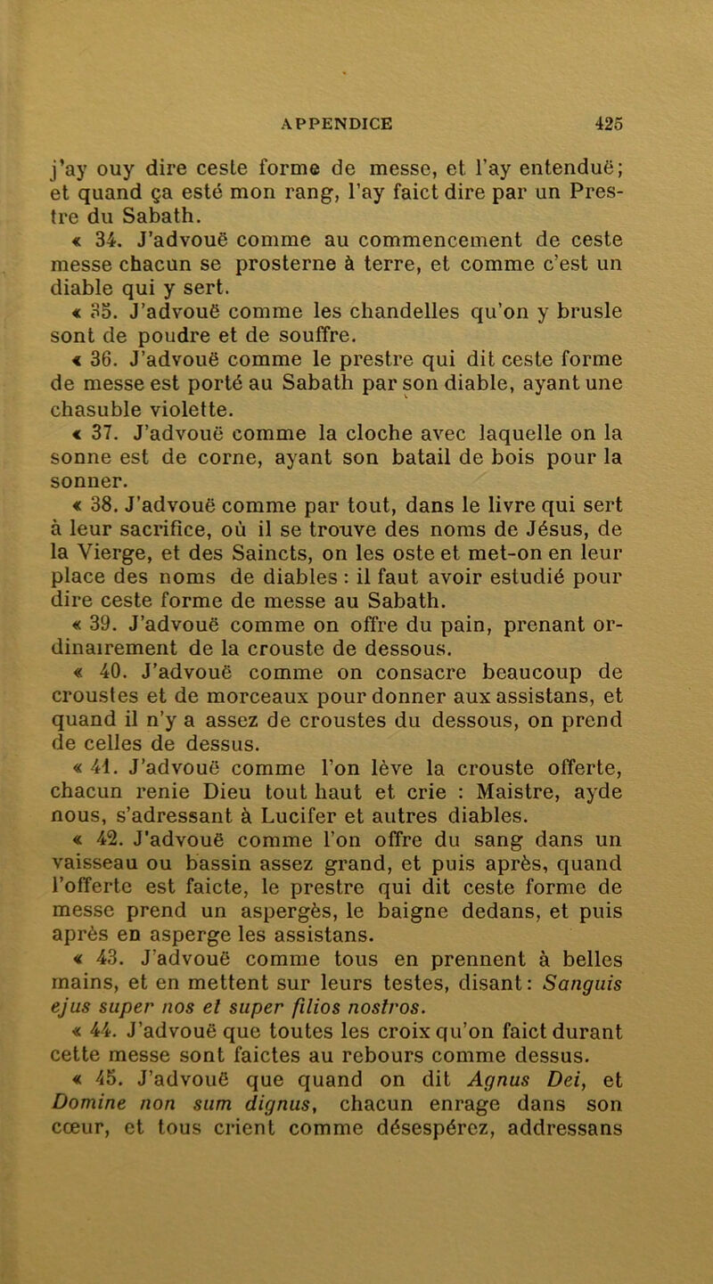 j’ay ouy dire ceste forme de messe, et l’ay entenduë; et quand ça esté mon rang, l’ay faict dire par un Pros- tré du Sabath. « 34. J’advouë comme au commencement de ceste messe chacun se prosterne à terre, et comme c’est un diable qui y sert. € 3S. J’advouë comme les chandelles qu’on y brusle sont de poudre et de souffre. < 36. J’advouë comme le prestre qui dit ceste forme de messe est porté au Sabath par son diable, ayant une chasuble violette. € 37. J’advouë comme la cloche avec laquelle on la sonne est de corne, ayant son batail de bois pour la sonner. « 38. J’advouë comme par tout, dans le livre qui sert à leur sacrifice, où il se trouve des noms de Jésus, de la Vierge, et des Saincts, on les oste et met-on en leur place des noms de diables : il faut avoir estudié pour dire ceste forme de messe au Sabath. « 39. J’advouë comme on offre du pain, prenant or- dinairement de la crouste de dessous. « 40. J’advouë comme on consacre beaucoup de croustes et de morceaux pour donner aux assistans, et quand il n’y a assez de croustes du dessous, on prend de celles de dessus. « 41. J’advouë comme l’on lève la crouste offerte, chacun renie Dieu tout haut et crie ; Maistre, ayde nous, s’adressant à Lucifer et autres diables. « 42. J’advouë comme l’on offre du sang dans un vaisseau ou bassin assez grand, et puis après, quand l’offerte est faicte, le prestre qui dit ceste forme de messe prend un aspergés, le baigne dedans, et puis après en asperge les assistans. « 43. J’advouë comme tous en prennent à belles mains, et en mettent sur leurs testes, disant : Sangiiis ejus super nos et super filios nostros. « 44. J’advouë que toutes les croix qu’on faict durant cette messe sont faictes au rebours comme dessus. « 45. J’advouë que quand on dit Agnus Dei, et Domine non sum dignus, chacun enrage dans son cœur, et tous crient comme désespérez, addressans
