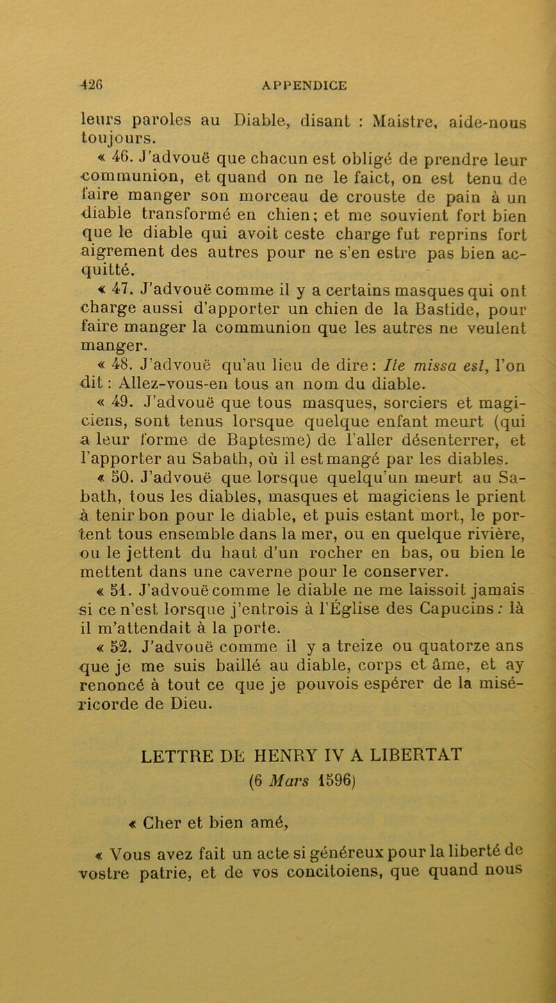 leurs paroles au Diable, disant : Maistre, aide-nous toujours. « 46. J'advouë que chacun est obligé de prendre leur •communion, et quand on ne le faict, on est tenu de taire manger son morceau de crouste de pain à un diable transformé en chien; et me souvient fort bien que le diable qui avoit ceste charge fut reprins fort aigrement des autres pour ne s’en estre pas bien ac- quitté. « 47. J'advouë comme il y a certains masques qui ont charge aussi d’apporter un chien de la Bastide, pour faire manger la communion que les autres ne veulent manger. « 48. J’advouë qu’au lieu de dire: Ile missa est, l’on dit : Allez-vous-en tous an nom du diable. « 49. J’advouë que tous masques, sorciers et magi- ciens, sont tenus lorsque quelque enfant meurt (qui a leur forme de Baptesme) de l’aller désenterrer, et l’apporter au Sabath, où il est mangé par les diables. « 50. J’advouë que lorsque quelqu’un meurt au Sa- bath, tous les diables, masques et magiciens le prient à tenir bon pour le diable, et puis estant mort, le por- tent tous ensemble dans la mer, ou en quelque rivière, ou le jettent du haut d’un rocher en bas, ou bien le mettent dans une caverne pour le conserver. « 51. J’advouë comme le diable ne me laissait jamais si ce n’est lorsque j’entrois à l’Église des Capucins: là il m’attendait à la porte. « 52. J’advouë comme il y a treize ou quatorze ans que je me suis baillé au diable, corps et âme, et ay renoncé à tout ce que je pouvois espérer de la misé- ricorde de Dieu. LETTRE DE HENRY IV A LIBERTAT (6 Mars 1596) € Cher et bien amé, « Vous avez fait un acte si généreux pour la liberté de vostre patrie, et de vos concitoiens, que quand nous