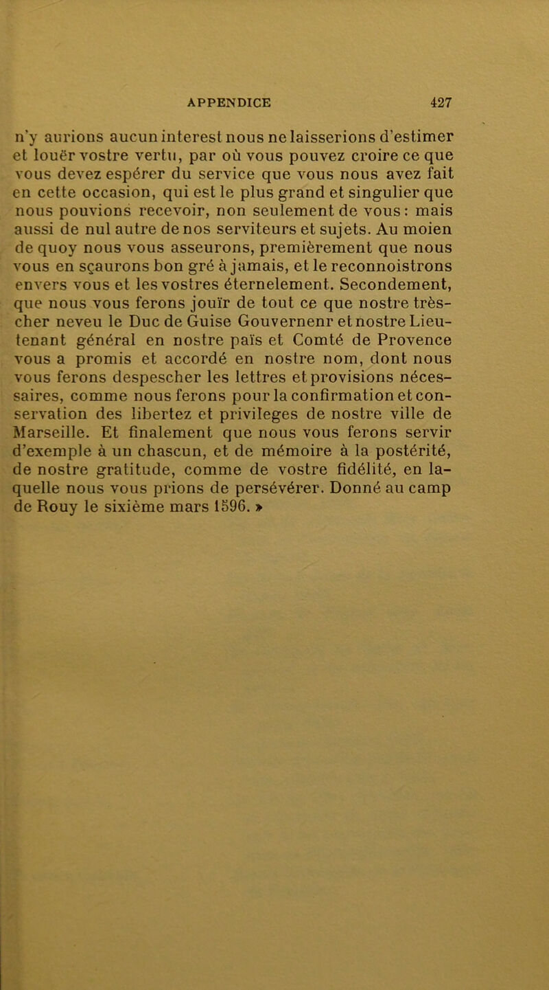 n’y aurions aucun interest nous ne laisserions d’estimer et louër vostre vertu, par où vous pouvez croire ce que vous devez espérer du service que vous nous avez fait en cette occasion, qui est le plus grand et singulier que nous pouvions recevoir, non seulement de vous: mais aussi de nul autre de nos serviteurs et sujets. Au moien de quoy nous vous asseurons, premièrement que nous vous en sçaurons bon gré à jamais, et le reconnoistrons envers vous et lesvostres éternelement. Secondement, que nous vous ferons jouir de tout ce que nostre très- cher neveu le Duc de Guise Gouverneur et nostre Lieu- tenant général en nostre pais et Comté de Provence vous a promis et accordé en nostre nom, dont nous vous ferons despescher les lettres et provisions néces- saires, comme nous ferons pour la confirmation et con- servation des libertez et privilèges de nostre ville de Marseille. Et finalement que nous vous ferons servir d’exemple à un chascun, et de mémoire à la postérité, de nostre gratitude, comme de vostre fidélité, en la- quelle nous vous prions de persévérer. Donné au camp de Rouy le sixième mars 1596. »