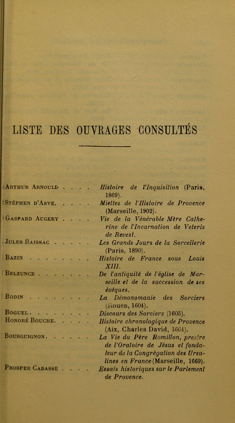LISTE DES OUVRAGES CONSULTES .'Arthur Arnould . . . . Stéphen d’Arve Gaspard Augery . . . . Jules Baissac Bazin Belzünce Bodin Boguel Honoré Bouche Bourguignon Prosper Garasse .... Histoire de Vlnquisilion (Paris, 1869). Miettes de l’Histoire de Provence (Marseille, 1902). Vie de la Vénérable Mère Cathe- rine de l'Incarnation de Veteris de Revesl. Les Grands Jours de la Sorcellerie (Paris, 1890). Histoire de France sous Louis XIII. De l'antiquité de l'église de Mar- seille et de la succession de ses évêques. La Démonomanie des Sorciers (Rouen, 1604). Discours des Sorciers (1605). Histoire chronologique de Provence (Aix, Charles David, 1664). La Vie du Père Romillon, près Ire de l’Oratoire de Jésus et fonda- teur de la Congrégation des Ursu- lines en Fra/ice (Marseille, 1669). Essais historiques sur le Parlement de Provence.