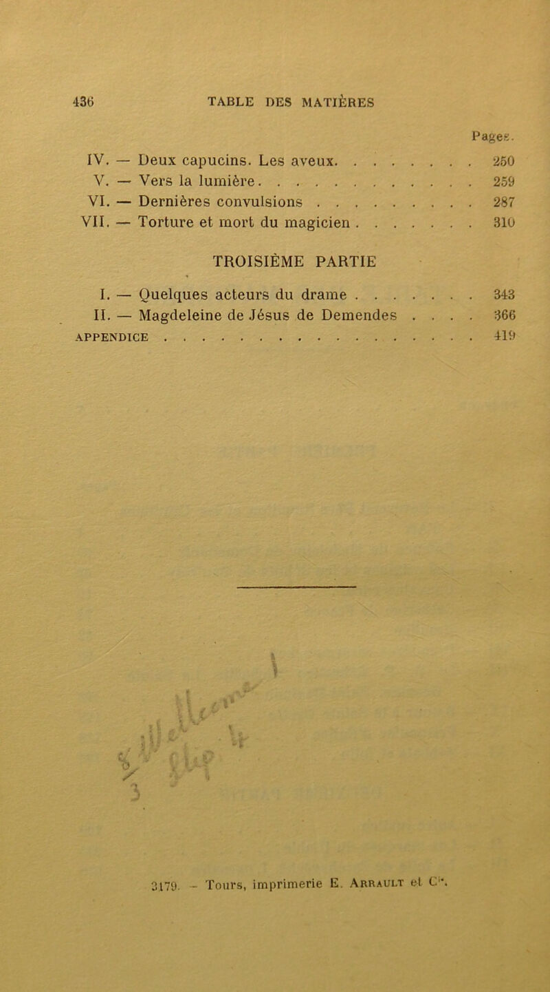 Pages. IV. — Deux capucins. Les aveux 260 V. — Vers la lumière 259 VI. — Dernières convulsions 287 VII. — Torture et mort du magicien 310 TROISIÈME PARTIE I. — Quelques acteurs du drame 343 II. — Magdeleine de Jésus de Demandes .... 366 .\PPENDICE 419 k î 3179, _ Tours, imprimerie E. Arrault et C'.