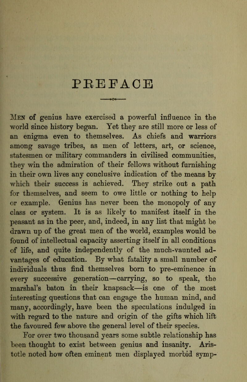 PBEFAOE 31en of genius have exercised a powerful influence in the world since history began. Yet they are still more or less of an enigma even to themselves. As chiefs and warriors among savage tribes, as men of letters, art, or science, statesmen or military commanders in civilised communities, they win the admiration of their fellows without furnishing in their own lives any conclusive indication of the means by which their success is achieved. They strike out a path for themselves, and seem to owe little or nothing to help or example. Genius has never been the monopoly of any class or system. It is as likely to manifest itself in the peasant as in the peer, and, indeed, in any list that might be drawn up of the great men of the world, examples would be found of intellectual capacity asserting itself in all conditions of life, and quite independently of the much-vaunted ad- vantages of education. By what fatality a small number of individuals thus find themselves born to pre-eminence in every successive generation—carrying, so to speak, the marshal’s baton in their knapsack—is one of the most interesting questions that can engage the human mind, and many, accordingly, have been the speculations indulged in with regard to the nature and origin of the gifts which lift the favoured few above the general level of their species. For over two thousand years some subtle relationship has been thought to exist between genius and insanity. Aris- totle noted how often eminent men displayed morbid symp-