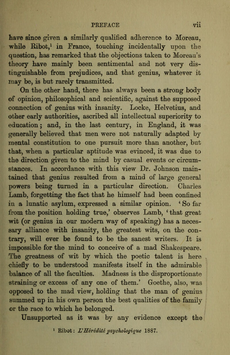 have since given a similarly qualified adherence to Moreau, while Ribot,^ in France, touching incidentally upon the question, has remarked that the objections taken to Moreau’s theory have mainly been sentimental and not very dis- tinguishable from prejudices, and that genius, whatever it may be, is but rarely transmitted. On the other hand, there has always been a strong body of opinion, philosophical and scientific, against the supposed connection of genius with insanity. Locke, Helvetius, and other early authorities, ascribed all intellectual superiority to education; and, in the last century, in England, it was generally believed that men were not naturally adapted by mental constitution to one pursuit more than another, but that, when a particular aptitude was evinced, it was due to the direction given to the mind by casual events or circum- stances. In accordance with this view Dr. Johnson main- tained that genius resulted from a mind of large general powers being turned in a particular direction. Charles Lamb, forgetting the fact that he himself had been confined in a lunatic asylum, expressed a similar opinion. ‘ So far from the position holding true,’ observes Lamb, ‘ that great wit (or genius in our modern way of speaking) has a neces- sary alliance with insanity, the greatest wits, on the con- trary, will ever be found to be the sanest writers. It is impossible for the mind to conceive of a mad Shakespeare. The greatness of wit by which the poetic talent is here chiefly to be understood manifests itself in the admirable balance of all the faculties. Madness is the disproportionate straining or excess of any one of them.’ Goethe, also, was opposed to the mad view, holding that the man of genius summed up in his own person the best qualities of the family or the race to which he belonged. Unsupported as it was by any evidence except the ^ Ribot: L'Heredite ])sychologique 1887.