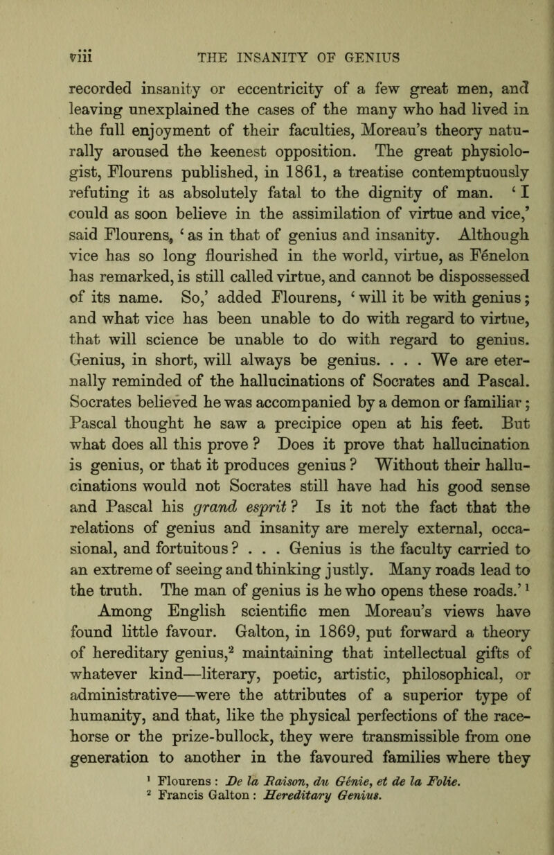 recorded insanity or eccentricity of a few great men, and leaving unexplained the cases of the many who had lived in the full enjoyment of their faculties, Moreau’s theory natu- rally aroused the keenest opposition. The great physiolo- gist, Flourens published, in 1861, a treatise contemptuously refuting it as absolutely fatal to the dignity of man. ‘ I could as soon believe in the assimilation of virtue and vice,’ said Flourens, ‘ as in that of genius and insanity. Although vice has so long flourished in the world, virtue, as Fenelon has remarked, is still called virtue, and cannot be dispossessed of its name. So,’ added Flourens, ‘ will it be with genius; and what vice has been unable to do with regard to virtue, that will science be unable to do with regard to genius. Genius, in short, will always be genius. . . . We are eter- nally reminded of the hallucinations of Socrates and Pascal. Socrates believed he was accompanied by a demon or familiar; Pascal thought he saw a precipice open at his feet. But what does all this prove ? Does it prove that hallucination is genius, or that it produces genius ? Without their hallu- cinations would not Socrates still have had his good sense and Pascal his grand esprit ? Is it not the fact that the relations of genius and insanity are merely external, occa- sional, and fortuitous ? . . . Genius is the faculty CEirried to an extreme of seeing and thinking justly. Many roads lead to the truth. The man of genius is he who opens these roads.’ ^ Among English scientific men Moreau’s views have found little favour. Galton, in 1869, put forward a theory of hereditary genius,^ maintaining that intellectual gifts of whatever kind—literary, poetic, artistic, philosophical, or administrative—were the attributes of a superior type of humanity, and that, like the physical perfections of the race- horse or the prize-bullock, they were transmissible from one generation to another in the favoured families where they ’ Flourens : De la Baison, du Genie, et de la Folie. 2 Francis Galton ; Hereditary Genins.