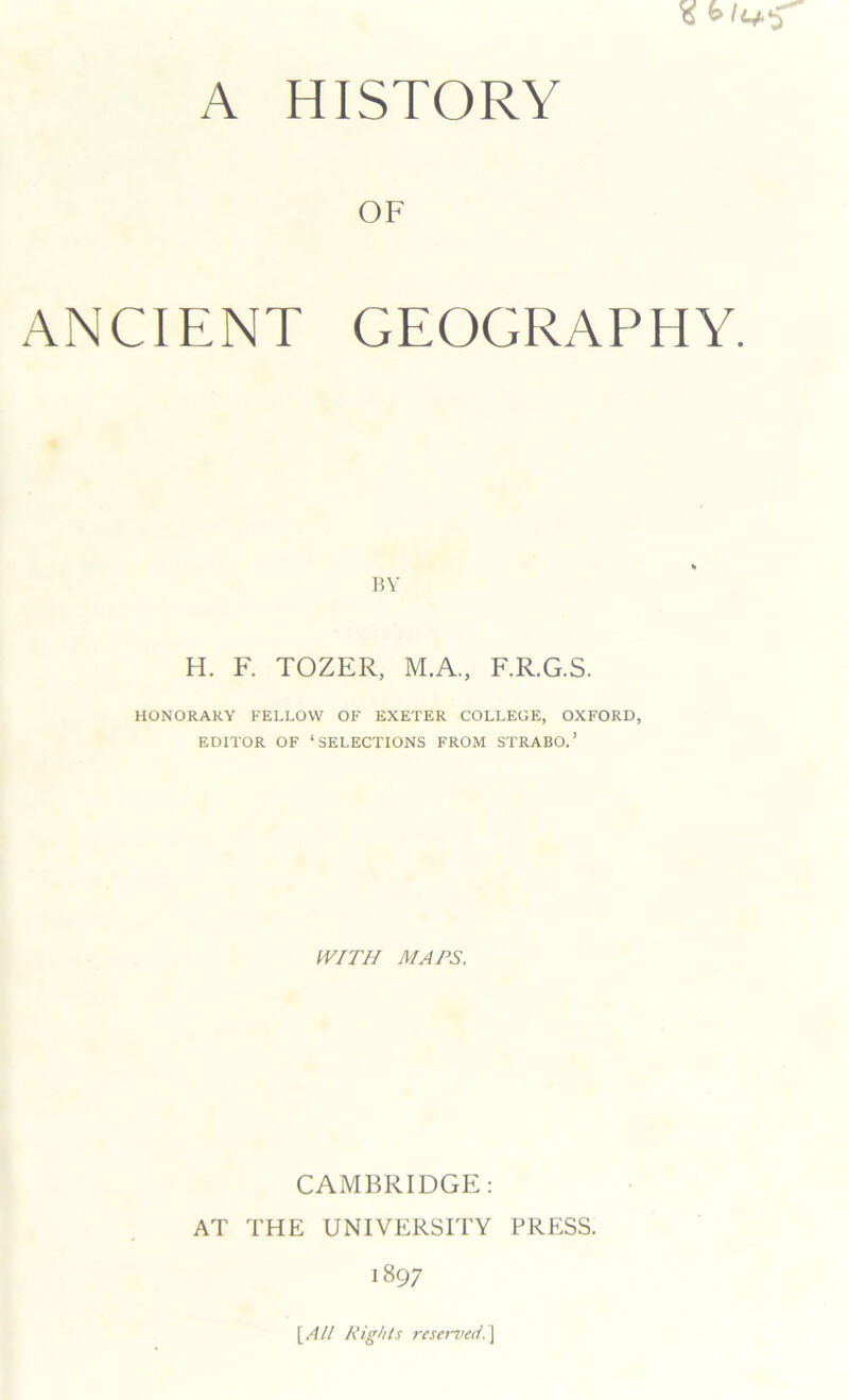 A HISTORY OF ANCIENT GEOGRAPHY. BY H. F. TOZER, M.A., F.R.G.S. HONORARY FELLOW OF EXETER COLLEGE, OXFORD, EDITOR OF ‘SELECTIONS FROM STRABO.’ WITH MAPS, CAMBRIDGE: AT THE UNIVERSITY PRESS. 1897 [All Rights reserved.]