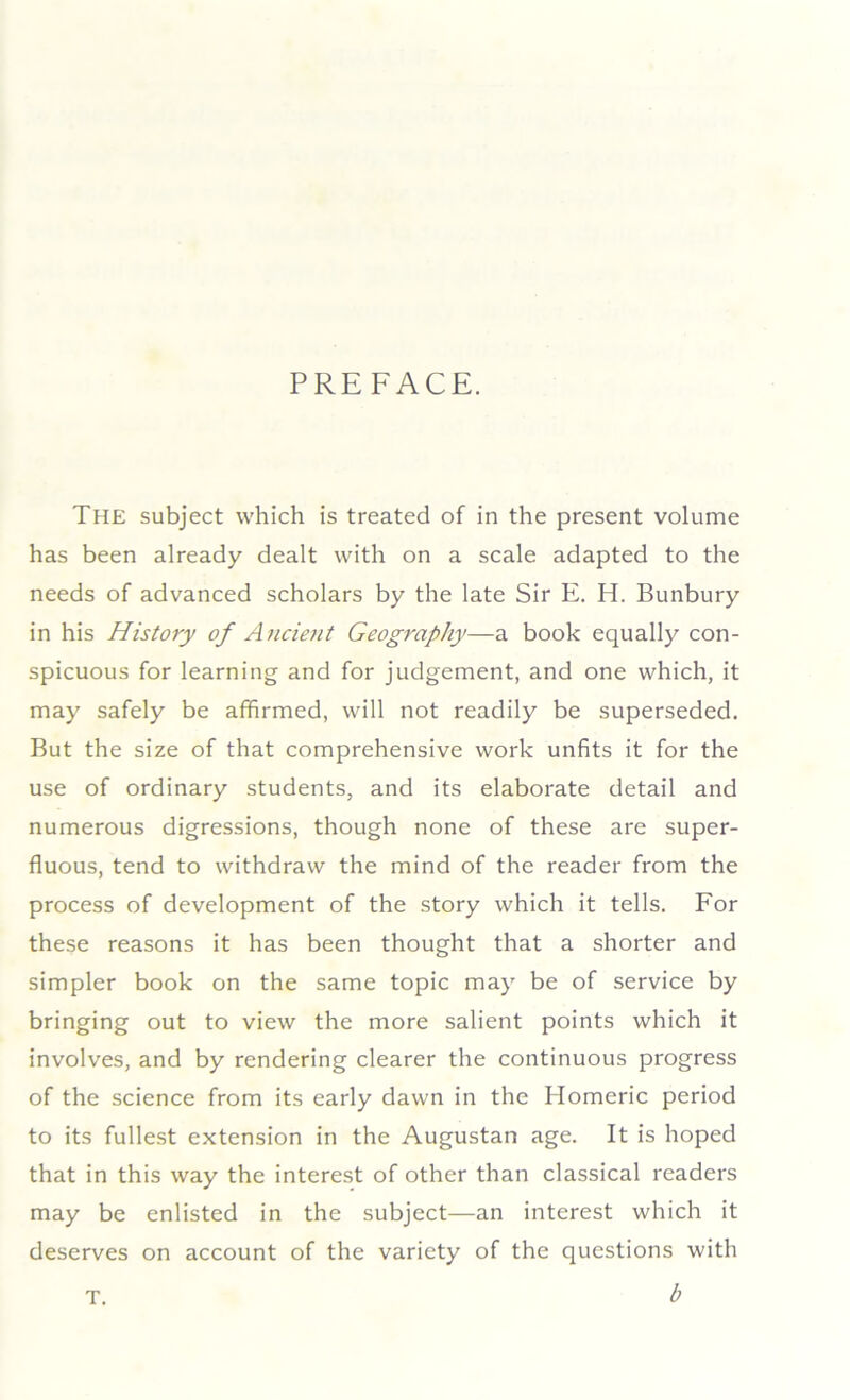 PREFACE. The subject which is treated of in the present volume has been already dealt with on a scale adapted to the needs of advanced scholars by the late Sir E. H. Bunbury in his History of Ancient Geography—a book equally con- spicuous for learning and for judgement, and one which, it may safely be affirmed, will not readily be superseded. But the size of that comprehensive work unfits it for the use of ordinary students, and its elaborate detail and numerous digressions, though none of these are super- fluous, tend to withdraw the mind of the reader from the process of development of the story which it tells. For these reasons it has been thought that a shorter and simpler book on the same topic may be of service by bringing out to view the more salient points which it involves, and by rendering clearer the continuous progress of the science from its early dawn in the Homeric period to its fullest extension in the Augustan age. It is hoped that in this way the interest of other than classical readers may be enlisted in the subject—an interest which it deserves on account of the variety of the questions with b T.