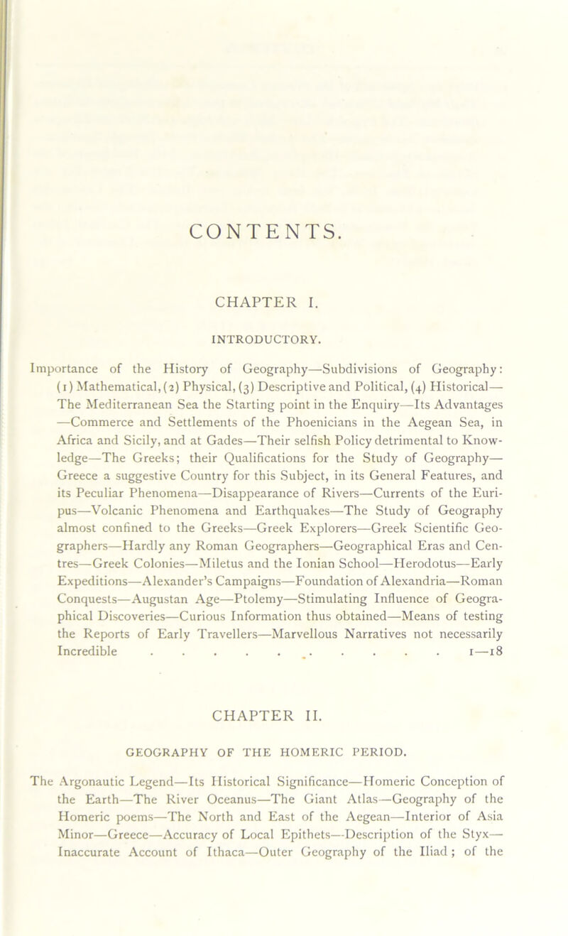 CONTENTS. CHAPTER I. INTRODUCTORY. Importance of the History of Geography—Subdivisions of Geography: (i) Mathematical, (2) Physical, (3) Descriptive and Political, (4) Historical— The Mediterranean Sea the Starting point in the Enquiry—Its Advantages —Commerce and Settlements of the Phoenicians in the Aegean Sea, in Africa and Sicily, and at Gades—Their selfish Policy detrimental to Know- ledge^—The Greeks; their Qualifications for the Study of Geography— Greece a suggestive Country for this Subject, in its General Features, and its Peculiar Phenomena—Disappearance of Rivers—Currents of the Euri- pus—-Volcanic Phenomena and Earthquakes—The Study of Geography almost confined to the Greeks—Greek Explorers—Greek Scientific Geo- graphers—Hardly any Roman Geographers—-Geographical Eras and Cen- tres—Greek Colonies—Miletus and the Ionian School—Plerodotus—Early Expeditions—Alexander’s Campaigns—Foundation of Alexandria—Roman Conquests—Augustan Age—Ptolemy—Stimulating Influence of Geogra- phical Discoveries—Curious Information thus obtained—Means of testing the Reports of Early Travellers—Marvellous Narratives not necessarily Incredible 1—18 CHAPTER II. GEOGRAPHY OF THE HOMERIC PERIOD. The Argonautic Legend—Its Historical Significance—Homeric Conception of the Earth—The River Oceanus—The Giant Atlas—Geography of the Homeric poems—The North and East of the Aegean—Interior of Asia Minor—Greece—Accuracy of Local Epithets—Description of the Styx— Inaccurate Account of Ithaca—Outer Geography of the Iliad ; of the