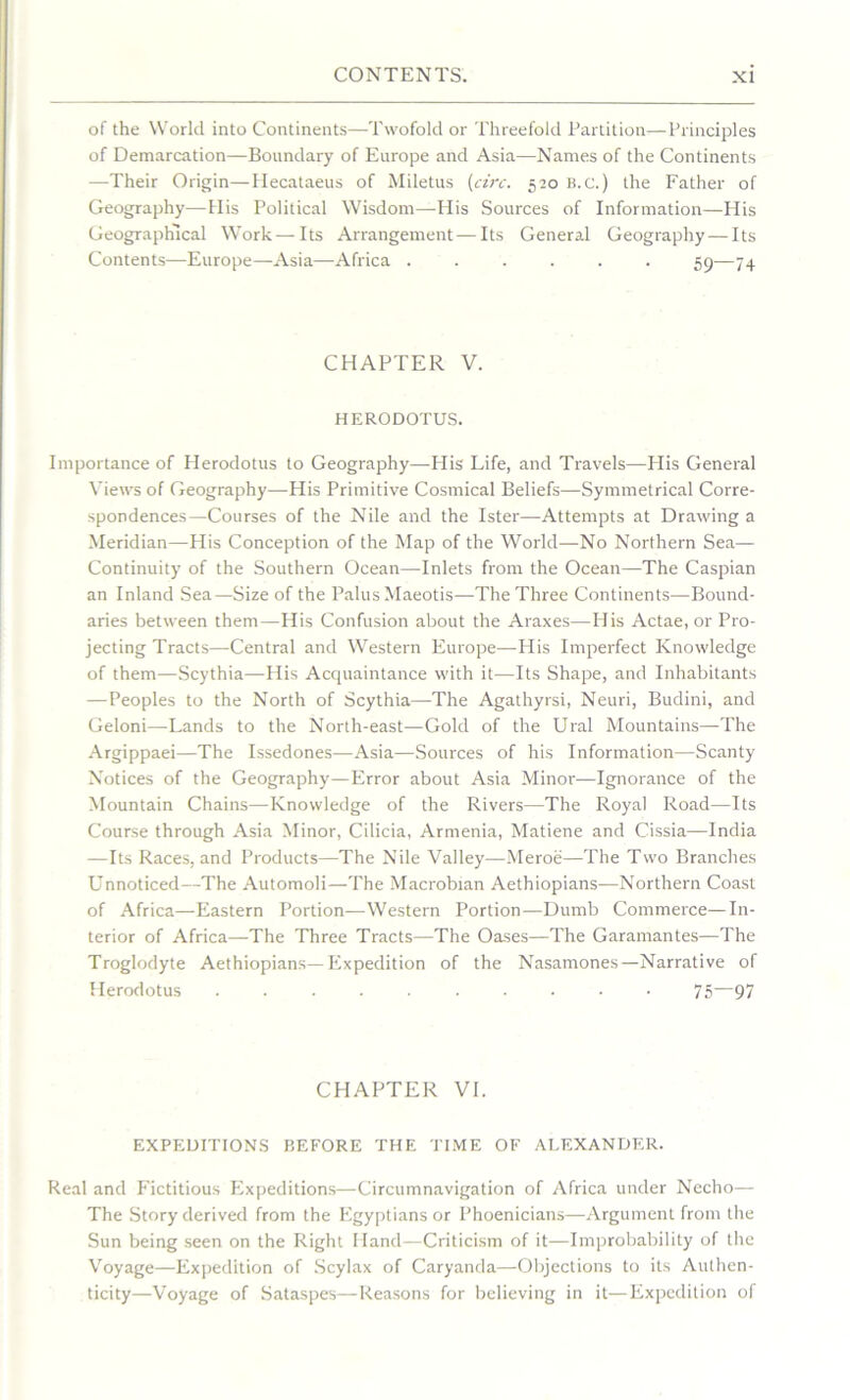 of the World into Continents—Twofold or Threefold Partition—Principles of Demarcation—Boundary of Europe and Asia—Names of the Continents —Their Origin—Hecataeus of Miletus (circ. 520 b.c.) the Father of Geography—His Political Wisdom—His Sources of Information—His Geographical Work—Its Arrangement—Its General Geography — Its Contents—-Europe—Asia—Africa ...... 59—74 CHAPTER V. HERODOTUS. Importance of Herodotus to Geography—His Life, and Travels—His General Views of Geography—His Primitive Cosmical Beliefs—Symmetrical Corre- spondences—Courses of the Nile and the Ister—Attempts at Drawing a Meridian—His Conception of the Map of the World—No Northern Sea— Continuity of the Southern Ocean—Inlets from the Ocean—The Caspian an Inland Sea—Size of the PalusMaeotis—-The Three Continents—Bound- aries between them—His Confusion about the Araxes—His Actae, or Pro- jecting Tracts—Central and Western Europe—His Imperfect Knowledge of them—Scythia—His Acquaintance with it-—Its Shape, and Inhabitants —Peoples to the North of Scythia—The Agathyrsi, Neuri, Budini, and Geloni—Lands to the North-east—Gold of the Ural Mountains—The Argippaei—The Issedones—Asia—Sources of his Information—Scanty Notices of the Geography—Error about Asia Minor—Ignorance of the Mountain Chains—Knowledge of the Rivers—The Royal Road—Its Course through Asia Minor, Cilicia, Armenia, Matiene and Cissia—India —Its Races, and Products—The Nile Valley-—Meroe—The Two Branches Unnoticed—The Automoli—The Macrobian Aethiopians—Northern Coast of Africa—Eastern Portion—Western Portion—Dumb Commerce—In- terior of Africa—The Three Tracts—The Oases—The Garamantes—The Troglodyte Aethiopians—Expedition of the Nasamones—Narrative of Herodotus .......... 75—97 CHAPTER VI. EXPEDITIONS BEFORE THE TIME OF ALEXANDER. Real and P'ictitious Expeditions—Circumnavigation of Africa under Necho— The Story derived from the Egyptians or Phoenicians—Argument from the Sun being seen on the Right Hand—Criticism of it—Improbability of the Voyage—Expedition of Scylax of Caryanda—Objections to its Authen- ticity—Voyage of Sataspes—Reasons for believing in it—Expedition of
