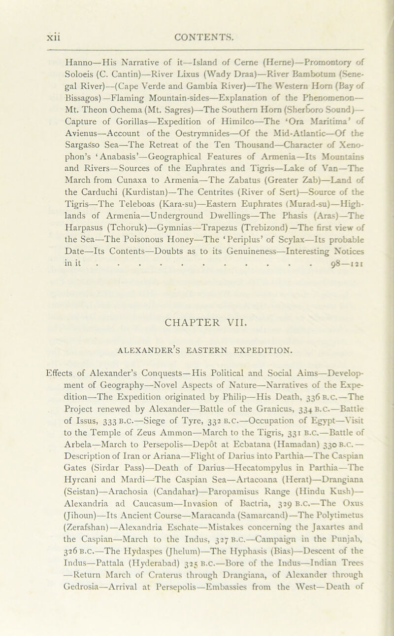 Hanno—His Narrative of it—Island of Cerne (Herne)—Promontory of Soloeis (C. Cantin)—River Lixus (Wady Draa)—River Bambotum (Sene- gal River)—(Cape Verde and Gambia River)—The Western Horn (Bay of Bissagos)—Flaming Mountain-sides—Explanation of the Phenomenon— Mt. Theon Ochema (Mt. Sagres)—The Southern Horn (Sherboro Sound)— Capture of Gorillas—Expedition of Himilco—The ‘Ora Maritima’ of Avienus—Account of the Oestrymnides—Of the Mid-Atlantic—Of the Sargasso Sea—The Retreat of the Ten Thousand—Character of Xeno- phon’s ‘Anabasis’—Geographical Features of Armenia—Its Mountains and Rivers—Sources of the Euphrates and Tigris—Lake of Van—The March from Cunaxa to Armenia—The Zabatus (Greater Zab)—Land of the Carduchi (Kurdistan)—The Centrites (River of Sert)—Source of the Tigris—The Teleboas (Kara-su)—Eastern Euphrates (Murad-su)—High- lands of Armenia—Underground Dwellings—The Phasis (Aras)—The Harpasus (Tchoruk)—Gymnias—Trapezus (Trebizond)—The first view of the Sea—The Poisonous Honey—-The ‘ Periplus’ of Scylax—Its probable Date—Its Contents—Doubts as to its Genuineness—Interesting Notices in it 98—121 CHAPTER VII. Alexander’s eastern expedition. Effects of Alexander’s Conquests—His Political and Social Aims—Develop- ment of Geography—Novel Aspects of Nature—Narratives of the Expe- dition—The Expedition originated by Philip—His Death, 336 B.c.—The Project renewed by Alexander—Battle of the Granicus, 334 B.C.—Battle of Issus, 333 B.C.—Siege of Tyre, 332 B.c.—Occupation of Egypt—Visit to the Temple of Zeus Ammon—March to the Tigris, 331 B.C.—Battle of Arbela—March to Persepolis—Depot at Ecbatana (Hamadan) 330 B.c.— Description of Iran or Ariana—Flight of Darius into Parthia—The Caspian Gates (Sirdar Pass)—Death of Darius—Hecatompylus in Parthia—The Hyrcani and Mardi—-The Caspian Sea—Artacoana (Herat)—Drangiana (Seistan)—Arachosia (Candahar)—Paropamisus Range (Hindu Kush)— Alexandria ad Caucasum—Invasion of Bactria, 329 b.c.—The Oxus (Jihoun)—Its Ancient Course—Maracanda (Samarcand)—The Polytimetus (Zerafshan)—Alexandria Eschate—Mistakes concerning the Jaxartes and the Caspian—March to the Indus, 327 b.c.—Campaign in the Punjab, 326 B.c.—The Ilydaspes (Jhelum)—The Ilyphasis (Bias)—Descent of the Indus—Pattala (Hyderabad) 325 B.c.—Bore of the Indus—Indian Trees —Return March of Craterus through Drangiana, of Alexander through Gedrosia—Arrival at Persepolis—Embassies from the West—Death of