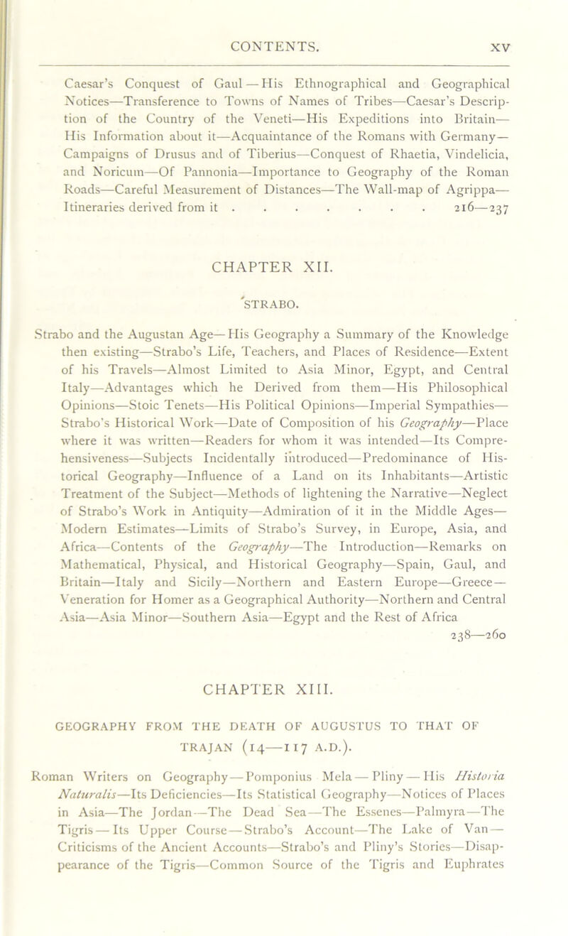 Caesar’s Conquest of Gaul—His Ethnographical and Geographical Notices—Transference to Towns of Names of Tribes—Caesar’s Descrip- tion of the Country of the Veneti—His Expeditions into Britain-— His Information about it—Acquaintance of the Romans with Germany— Campaigns of Drusus and of Tiberius—Conquest of Rhaetia, Vindelicia, and Noricum—Of Pannonia—Importance to Geography of the Roman Roads—Careful Measurement of Distances—The Wall-map of Agrippa— Itineraries derived from it ...... 216—237 CHAPTER XII. 'STRABO. Strabo and the Augustan Age— His Geography a Summary of the Knowledge then existing—Strabo’s Life, Teachers, and Places of Residence—Extent of his Travels—Almost Limited to Asia Minor, Egypt, and Central Italy—Advantages which he Derived from them—His Philosophical Opinions—Stoic Tenets—His Political Opinions—Imperial Sympathies— Strabo's Historical Work—Date of Composition of his Geography—Place where it was written—Readers for whom it was intended—Its Compre- hensiveness-—Subjects Incidentally introduced—Predominance of His- torical Geography—Influence of a Land on its Inhabitants—Artistic Treatment of the Subject—Methods of lightening the Narrative—Neglect of Strabo’s Work in Antiquity—Admiration of it in the Middle Ages— Modern Estimates—Limits of Strabo’s Survey, in Europe, Asia, and Africa—Contents of the Geography•—The Introduction—Remarks on Mathematical, Physical, and Historical Geography—Spain, Gaul, and Britain—Italy and Sicily—Northern and Eastern Europe—Greece— Veneration for Homer as a Geographical Authority—Northern and Central Asia—Asia Minor—Southern Asia—Egypt and the Rest of Africa 238—260 CHAPTER XIII. GEOGRAPHY FROM THE DEATH OF AUGUSTUS TO THAT OF TRAJAN (14—-XI 7 A.D.). Roman Writers on Geography—Pomponius Mela—Pliny — His Historia Naturalis—Its Deficiencies—Its Statistical Geography—Notices of Places in Asia—The Jordan—The Dead Sea—The Essenes—Palmyra—The Tigris—Its Upper Course — Strabo’s Account—The Lake of Van- Criticisms of the Ancient Accounts—Strabo’s and Pliny’s Stories—Disap- pearance of the Tigris—Common Source of the Tigris and Euphrates